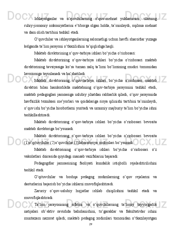 Ishlayotganlar   va   o‘quvchilarning   o‘quv-mehnat   yuklamasini,   ularning
ruhiy-jismoniy imkoniyatlarini e’tiborga olgan holda, ta’minlaydi, oqilona mehnat
va dam olish tartibini tashkil etadi. 
O‘quvchilar va ishlayotganlarning salomatligi uchun havfli sharoitlar yuzaga
kelganda ta’lim jarayoni o‘tkazilishini ta’qiqlishga haqli. 
Maktab direktorining o‘quv-tarbiya ishlari bo‘yicha o‘rinbosari: 
Maktab   direktorining   o‘quv-tarbiya   ishlari   bo‘yicha   o‘rinbosari   maktab
direktorining   tavsiyasiga   ko‘ra   tuman   xalq   ta’limi   bo‘limining   mudiri   tomonidan
lavozimiga tayinlanadi va bo‘shatiladi. 
Maktab   direktorining   o‘quv-tarbiya   ishlari   bo‘yicha   o‘rinbosari   maktab
direktori   bilan   hamkorlikda   maktabning   o‘quv-tarbiya   jarayonini   tashkil   etadi,
maktab pedagoglari   jamoasiga  uslubiy  jihatdan  rahbarlik qiladi,  o‘quv  jarayonida
havfsizlik texnikasi   me’yorlari   va  qoidalariga  rioya  qilinishi   tartibini  ta’minlaydi,
o‘quv ishi bo‘yicha hisobotlarni yuritadi va umumiy majburiy ta’lim bo‘yicha ishni
tashkillashtiradi. 
Maktab   direktorining   o‘quv-tarbiya   ishlari   bo‘yicha   o‘rinbosari   bevosita
maktab direktoriga bo‘ysunadi. 
Maktab   direktorining   o‘quv-tarbiya   ishlari   bo‘yicha   o‘rinbosari   bevosita
(1)o‘qituvchilar,(2)o‘quvchilar,(3)labaratoriya xodimlari bo‘ysunadi. 
Maktab   direktorining   o‘quv-tarbiya   ishlari   bo‘yicha   o‘rinbosari   o‘z
vakolatlari doirasida quyidagi mansab vazifalarini bajaradi: 
Pedagogdlar   jamoasining   faoliyati   kundalik   istiqbolli   rejalashtirilishini
tashkil etadi. 
O‘qituvchilar   va   boshqa   pedagog   xodimlarning   o‘quv   rejalarini   va
dasturlarini bajarish bo‘yicha ishlarni muvofiqlashtiradi. 
Zaruriy   o‘quv-uslubiy   hujjatlar   ishlab   chiqilishini   tashkil   etadi   va
muvofiqlashtiradi. 
Ta’lim   jarayonining   sifatini   va   o‘quvchilarning   ta’limiy   tayyorgarlik
natijalari   ob’ektiv   ravishda   baholanishini,   to‘garaklar   va   fakultativlar   ishini
muntazam   nazorat   qiladi;   maktab   pedagog   xodimlari   tomonidan   o‘tkazilayotgan
29 