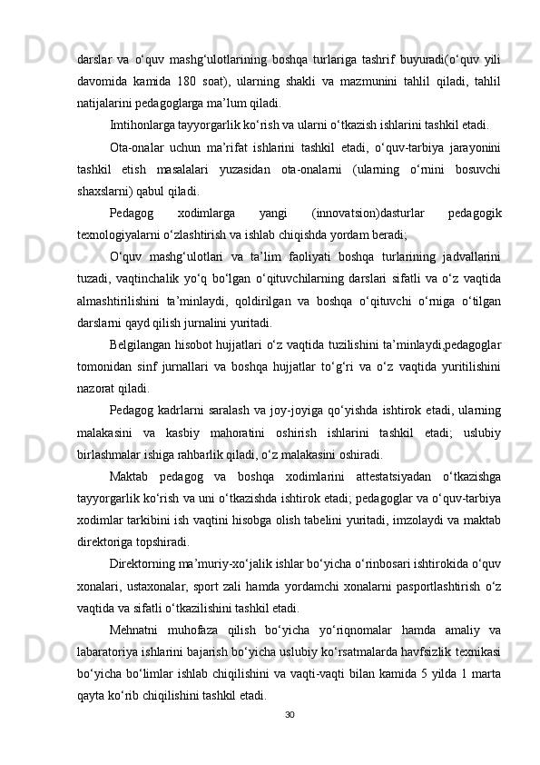 darslar   va   o‘quv   mashg‘ulotlarining   boshqa   turlariga   tashrif   buyuradi(o‘quv   yili
davomida   kamida   180   soat),   ularning   shakli   va   mazmunini   tahlil   qiladi,   tahlil
natijalarini pedagoglarga ma’lum qiladi. 
Imtihonlarga tayyorgarlik ko‘rish va ularni o‘tkazish ishlarini tashkil etadi. 
Ota-onalar   uchun   ma’rifat   ishlarini   tashkil   etadi,   o‘quv-tarbiya   jarayonini
tashkil   etish   masalalari   yuzasidan   ota-onalarni   (ularning   o‘rnini   bosuvchi
shaxslarni) qabul qiladi. 
Pedagog   xodimlarga   yangi   (innovatsion)dasturlar   pedagogik
texnologiyalarni o‘zlashtirish va ishlab chiqishda yordam beradi; 
O‘quv   mashg‘ulotlari   va   ta’lim   faoliyati   boshqa   turlarining   jadvallarini
tuzadi,   vaqtinchalik   yo‘q   bo‘lgan   o‘qituvchilarning   darslari   sifatli   va   o‘z   vaqtida
almashtirilishini   ta’minlaydi,   qoldirilgan   va   boshqa   o‘qituvchi   o‘rniga   o‘tilgan
darslarni qayd qilish jurnalini yuritadi. 
Belgilangan hisobot hujjatlari o‘z vaqtida tuzilishini ta’minlaydi,pedagoglar
tomonidan   sinf   jurnallari   va   boshqa   hujjatlar   to‘g‘ri   va   o‘z   vaqtida   yuritilishini
nazorat qiladi. 
Pedagog   kadrlarni   saralash   va   joy-joyiga   qo‘yishda   ishtirok   etadi,   ularning
malakasini   va   kasbiy   mahoratini   oshirish   ishlarini   tashkil   etadi;   uslubiy
birlashmalar ishiga rahbarlik qiladi, o‘z malakasini oshiradi. 
Maktab   pedagog   va   boshqa   xodimlarini   attestatsiyadan   o‘tkazishga
tayyorgarlik ko‘rish va uni o‘tkazishda ishtirok etadi; pedagoglar va o‘quv-tarbiya
xodimlar tarkibini ish vaqtini hisobga olish tabelini yuritadi, imzolaydi va maktab
direktoriga topshiradi. 
Direktorning ma’muriy-xo‘jalik ishlar bo‘yicha o‘rinbosari ishtirokida o‘quv
xonalari,   ustaxonalar,   sport   zali   hamda   yordamchi   xonalarni   pasportlashtirish   o‘z
vaqtida va sifatli o‘tkazilishini tashkil etadi. 
Mehnatni   muhofaza   qilish   bo‘yicha   yo‘riqnomalar   hamda   amaliy   va
labaratoriya ishlarini bajarish bo‘yicha uslubiy ko‘rsatmalarda havfsizlik texnikasi
bo‘yicha bo‘limlar ishlab chiqilishini  va vaqti-vaqti  bilan kamida 5 yilda 1 marta
qayta ko‘rib chiqilishini tashkil etadi. 
30 
