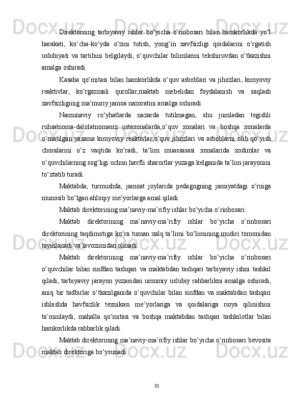 Direktorning   tarbiyaviy   ishlar   bo‘yicha   o‘rinbosari   bilan   hamkorlikda   yo‘l
harakati,   ko‘cha-ko‘yda   o‘zini   tutish,   yong‘in   xavfsizligi   qoidalarini   o‘rgatish
uslubiyati   va   tartibini   belgilaydi,   o‘quvchilar   bilimlarini   tekshiruvdan   o‘tkazishni
amalga oshiradi. 
Kasaba qo‘mitasi  bilan hamkorlikda o‘quv asboblari  va jihozlari, kimyoviy
reaktivlar,   ko‘rgazmali   qurollar,maktab   mebelidan   foydalanish   va   saqlash
xavfsizliginig ma’muriy jamoa nazoratini amalga oshiradi. 
Namunaviy   ro‘yhatlarda   nazarda   tutilmagan,   shu   jumladan   tegishli
ruhsatnoma-dalolatnomasiz   ustaxonalarda,o‘quv   xonalari   va   boshqa   xonalarda
o‘rnatilgan yasama kimyoviy reaktivlar,o‘quv jihozlari  va asboblarni  olib qo‘yish
choralarini   o‘z   vaqtida   ko‘radi,   ta’lim   muassasasi   xonalarida   xodimlar   va
o‘quvchilarning sog‘ligi uchun havfli sharoitlar yuzaga kelganida ta’lim jarayonini
to‘xtatib turadi. 
Maktabda,   turmushda,   jamoat   joylarida   pedagogning   jamiyatdagi   o‘rniga
munosib bo‘lgan ahloqiy me’yorlarga amal qiladi. 
Maktab direktorining ma’naviy-ma’rifiy ishlar bo‘yicha o‘rinbosari: 
Maktab   direktorining   ma’naviy-ma’rifiy   ishlar   bo‘yicha   o‘rinbosari
direktorining taqdimotiga ko‘ra tuman xalq ta’limi  bo‘limining mudiri tomonidan
tayinlanadi va lavozimidan olinadi. 
Maktab   direktorining   ma’naviy-ma’rifiy   ishlar   bo‘yicha   o‘rinbosari
o‘quvchilar   bilan   sinfdan   tashqari   va   maktabdan   tashqari   tarbiyaviy   ishni   tashkil
qiladi, tarbiyaviy jarayon yuzasidan  umumiy uslubiy rahbarlikni  amalga  oshiradi,
aniq   bir   tadbirlar   o‘tkazilganida   o‘quvchilar   bilan   sinfdan   va   maktabdan   tashqari
ishlashda   havfsizlik   texnikasi   me’yorlariga   va   qoidalariga   rioya   qilinishini
ta’minlaydi,   mahalla   qo‘mitasi   va   boshqa   maktabdan   tashqari   tashkilotlar   bilan
hamkorlikda rahbarlik qiladi. 
Maktab direktorining ma’naviy-ma’rifiy ishlar bo‘yicha o‘rinbosari bevosita
maktab direktoriga bo‘ysunadi. 
31 