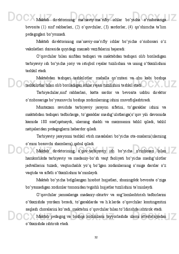 Maktab   direktorining   ma’naviy-ma’rifiy   ishlar   bo‘yicha   o‘rinbosariga
bevosita   (1)   sinf   rahbarlari,   (2)   o‘quvchilar,   (3)   sardorlar,   (4)   qo‘shimcha   ta’lim
pedagoglari bo‘ysunadi. 
Maktab   direktorining   ma’naviy-ma’rifiy   ishlar   bo‘yicha   o‘rinbosari   o‘z
vakolatlari doirasida quyidagi mansab vazifalarini bajaradi: 
O‘quvchilar   bilan   sinfdan   tashqari   va   maktabdan   tashqari   olib   boriladigan
tarbiyaviy   ish   bo‘yicha   joriy   va   istiqbol   rejalar   tuzilishini   va   uning   o‘tkazilishini
tashkil etadi. 
Maktabdan   tashqari   tashkilotlar:   mahalla   qo‘mitasi   va   shu   kabi   boshqa
tashkilotlar bilan olib boriladigan ishlar rejasi tuzilishini tashkil etadi .  
Tarbiyachilar,sinf   rahbarlari,   katta   sardor   va   bevosita   ushbu   direktor
o‘rinbosariga bo‘ysunuvchi boshqa xodimlarning ishini muvofiqlashtiradi. 
Muntazam   ravishda   tarbiyaviy   jarayon   sifatini,   to‘garaklar   ishini   va
maktabdan   tashqari   tadbirlarga,  to‘garaklar   mashg‘ulotlariga(o‘quv  yili   davomida
kamida   180   soat)qatnaydi,   ularning   shakli   va   mazmunini   tahlil   qiladi,   tahlil
natijalaridan pedagoglarni habardor qiladi. 
Tarbiyaviy jarayonni tashkil etish masalalari bo‘yicha ota-onalarni(ularning
o‘rnini bosuvchi shaxslarni) qabul qiladi. 
Maktab   direktorining   o‘quv-tarbiyaviy   ish   bo‘yicha   o‘rinbosari   bilan
hamkorlikda   tarbiyaviy   va   madaniy-bo‘sh   vaqt   faoliyati   bo‘yicha   mashg‘ulotlar
jadvallarini   tuzadi;   vaqtinchalik   yo‘q   bo‘lgan   xodimlarning   o‘rniga   darslar   o‘z
vaqtida va sifatli o‘tkazilishini ta’minlaydi. 
Maktab bo‘yicha belgilangan hisobot hujjatlari, shuningdek  bevosita o‘ziga
bo‘ysunadigan xodimlar tomonidan tegishli hujjatlar tuzilishini ta’minlaydi. 
O‘quvchilar   jamoalariga   madaniy-okurtiv   va   sog‘lomlashtirish   tadbirlarini
o‘tkazishda   yordam   beradi,   to‘garaklarda   va   h.k.larda   o‘quvchilar   kontingentini
saqlash choralarini ko‘radi, maktabni o‘quvchilar bilan to‘ldirishda ishtirok etadi. 
Maktab   pedagog   va   boshqa   xodimlarni   tayyorlashda   ularni   attestatsiyadan
o‘tkazishda ishtirok etadi. 
32 