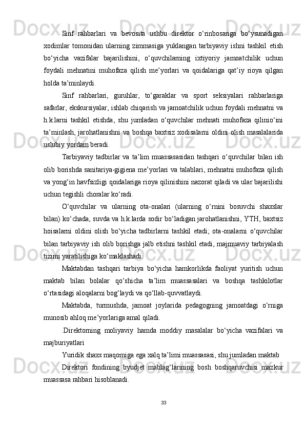 Sinf   rahbarlari   va   bevosita   ushbu   direktor   o‘rinbosariga   bo‘ysunadigan
xodimlar   tomonidan   ularning   zimmasiga   yuklangan   tarbiyaviy   ishni   tashkil   etish
bo‘yicha   vazifalar   bajarilishini,   o‘quvchilarning   ixtiyoriy   jamoatchilik   uchun
foydali   mehnatini   muhofaza   qilish   me’yorlari   va   qoidalariga   qat’iy   rioya   qilgan
holda ta’minlaydi. 
Sinf   rahbarlari,   guruhlar,   to‘garaklar   va   sport   seksiyalari   rahbarlariga
safarlar, ekskursiyalar, ishlab chiqarish va jamoatchilik uchun foydali mehnatni va
h.k.larni   tashkil   etishda,   shu   jumladan   o‘quvchilar   mehnati   muhofaza   qilinio‘ini
ta’minlash, jarohatlanishni va boshqa baxtsiz xodisalarni oldini olish masalalarida
uslubiy yordam beradi. 
Tarbiyaviy   tadbirlar   va   ta’lim   muassasasidan   tashqari   o‘quvchilar   bilan   ish
olib borishda sanitariya-gigiena me’yorlari va talablari, mehnatni muhofaza qilish
va yong‘in havfsizligi qoidalariga rioya qilinishini nazorat qiladi va ular bajarilishi
uchun tegishli choralar ko‘radi. 
O‘quvchilar   va   ularning   ota-onalari   (ularning   o‘rnini   bosuvchi   shaxslar
bilan) ko‘chada, suvda va h.k.larda sodir bo‘ladigan jarohatlanishni, YTH, baxtsiz
hoisalarni   oldini   olish   bo‘yicha   tadbirlarni   tashkil   etadi;   ota-onalarni   o‘quvchilar
bilan tarbiyaviy ish olib borishga jalb etishni tashkil etadi, majmuaviy tarbiyalash
tizimi yaratilishiga ko‘maklashadi. 
Maktabdan   tashqari   tarbiya   bo‘yicha   hamkorlikda   faoliyat   yuritish   uchun
maktab   bilan   bolalar   qo‘shicha   ta’lim   muassasalari   va   boshqa   tashkilotlar
o‘rtasidagi aloqalarni bog‘laydi va qo‘llab-quvvatlaydi. 
Maktabda,   turmushda,   jamoat   joylarida   pedagogning   jamoatdagi   o‘rniga
munosib ahloq me’yorlariga amal qiladi. 
.Direktorning   moliyaviy   hamda   moddiy   masalalar   bo‘yicha   vazifalari   va
majburiyatlari  
Yuridik shaxs maqomiga ega xalq ta’limi muassasasi, shu jumladan maktab 
Direktori   fondining   byudjet   mablag‘larining   bosh   boshqaruvchisi   mazkur
muassasa rahbari hisoblanadi.  
33 