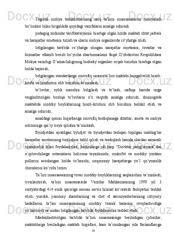 Tegishli   moliya   tashkilotlarining   xalq   ta’limi   muassasalarini   moliyalash
bo‘limlari bilan birgalikda quyidagi vazifalarni amalga oshiradi: 
pedagog xodimlar tarifikatsiyasini hisobga olgan holda maktab shtat jadvali
va harajatlar smetasini tuzish va ularni moliya organlarida ro‘yhatga olish; 
belgilangan   tartibda   ro‘yhatga   olingan   xarajatlar   smetasini,   tovarlar   va
hizmatlar   etkazib   berish   bo‘yicha   shartnomalarni   faqat   O‘zbekiston   Respublikasi
Moliya vazirligi G‘aznachiligining hududiy organlari orqali tuzishni hisobga olgan
holda bajarish; 
belgilangan standartlarga muvofiq umumita’lim maktabi buxgalterlik hisob-
kitobi va hisobotini olib borishini ta’minlash; 
to‘lovlar,   oylik   maoshni   belgilash   va   to‘lash,   nafaqa   hamda   unga
tenglashtirilgan   boshqa   to‘lovlarni   o‘z   vaqtida   amalga   oshirish,   shuningdek
maktabda   moddiy   boyliklarning   hisob-kitobini   olib   borishini   tashkil   etish   va
amalga oshirish; 
amaldagi qonun hujjatlariga muvofiq tasdiqlanaga shtatlar, smeta va moliya
intizomiga qai’iy rioya qilishni ta’minlash; 
Byudjetdan   ajratilgan   byudjet   va   byudjetdan   tashqari   topilgan   mablag‘lar
harajatlar smetasining tuzilishini tahlil qilish va tasdiqlash hamda ulardan samarali
tejamkorlik   bilan   foydalanishni,   hodimlarga   ish   haqi   "Direktor   jamg‘armasi”dan
o‘qituvchilarga   ustamalarni   holisona   tayinlanishi,   mukofot   va   moddiy   yordam
pullarini   asoslangan   holda   to‘lanishi,   noqonuniy   harajatlarga   yo‘l   qo‘ymaslik
choralarini ko‘rishi lozim. 
Ta’lim muassasasining tovar moddiy-boyliklarining saqlanishini ta’minlash,
rivojlantirish,   ta’lim   muassasasida   Vazirlar   Mahkamasining   1999   yil   3
sentyabrdagi  414-sonli  qaroriga asosan servis hizmat  ko‘rsatish faoliyatini  tashkil
etish,   yuridik,   jismoniy   shaxslarning   va   chet   el   sarmoyadorlarining   ixtiyoriy
badallarini   ta’lim   muassasasining   moddiy   texnik   bazasini   rivojlantirishga
yo‘naltirish va undan belgilangan tartibda foydalanishni tashkil etadi. 
Markazlashtirilgan   tartibda   ta’lim   muassasasiga   beriladigan   (jihozlar,
maktablarga   beriladigan   maktab   hujjatlari,   kam   ta’minlangan   oila   farzandlariga
34 