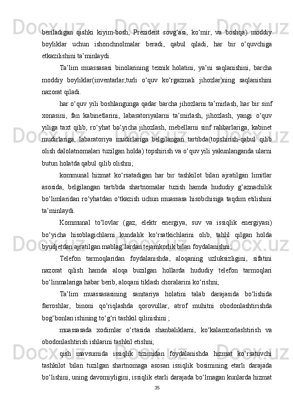beriladigan   qishki   kiyim-bosh,   Prezident   sovg‘asi,   ko‘mir,   va   boshqa)   moddiy
boyliklar   uchun   ishonchnolmalar   beradi,   qabul   qiladi,   har   bir   o‘quvchiga
etkazilishini ta’minlaydi. 
Ta’lim   muassasasi   binolarining   texnik   holatini,   ya’ni   saqlanishini,   barcha
moddiy   boyliklar(inventarlar,turli   o‘quv   ko‘rgazmali   jihozlar)ning   saqlanishini
nazorat qiladi. 
har o‘quv yili boshlangunga  qadar barcha jihozlarni  ta’mirlash, har bir sinf
xonasini,   fan   kabinetlarini,   labaratoriyalarni   ta’mirlash,   jihozlash,   yangi   o‘quv
yiliga   taxt   qilib,   ro‘yhat   bo‘yicha   jihozlash,   mebellarni   sinf   rahbarlariga,   kabinet
mudirlariga,   labaratoriya   mudirlariga   belgilangan   tartibda(topshirish-qabul   qilib
olish dalolatnomalari tuzilgan holda) topshirish va o‘quv yili yakunlanganda ularni
butun holatda qabul qilib olishni; 
kommunal   hizmat   ko‘rsatadigan   har   bir   tashkilot   bilan   ajratilgan   limitlar
asosida,   belgilangan   tartibda   shartnomalar   tuzish   hamda   hududiy   g‘aznachilik
bo‘limlaridan ro‘yhatdan o‘tkazish  uchun muassasa  hisobchisiga  taqdim  etilishini
ta’minlaydi. 
Kommunal   to‘lovlar   (gaz,   elektr   energiya,   suv   va   issiqlik   energiyasi)
bo‘yicha   hisoblagichlarni   kundalik   ko‘rsatkichlarini   olib,   tahlil   qilgan   holda
byudjetdan ajratilgan mablag‘lardan tejamkorlik bilan foydalanishni; 
Telefon   tarmoqlaridan   foydalanishda,   aloqaning   uzluksizligini,   sifatini
nazorat   qilish   hamda   aloqa   buzilgan   hollarda   hududiy   telefon   tarmoqlari
bo‘linmalariga habar berib, aloqani tiklash choralarini ko‘rishni; 
Ta’lim   muassasasining   sanitariya   holatini   talab   darajasida   bo‘lishida
farroshlar,   binoni   qo‘riqlashda   qorovullar,   atrof   muhitni   obodonlashtirishda
bog‘bonlan ishining to‘g‘ri tashkil qilinishini ; 
muassasada   xodimlar   o‘rtasida   shanbaliklarni,   ko‘kalamzorlashtirish   va
obodonlashtirish ishlarini tashkil etishni; 
qish   mavsumida   issiqlik   tizimidan   foydalanishda   hizmat   ko‘rsatuvchi
tashkilot   bilan   tuzilgan   shartnomaga   asosan   issiqlik   bosimining   etarli   darajada
bo‘lishini, uning davomiyligini, issiqlik etarli darajada bo‘lmagan kunlarda hizmat
35 