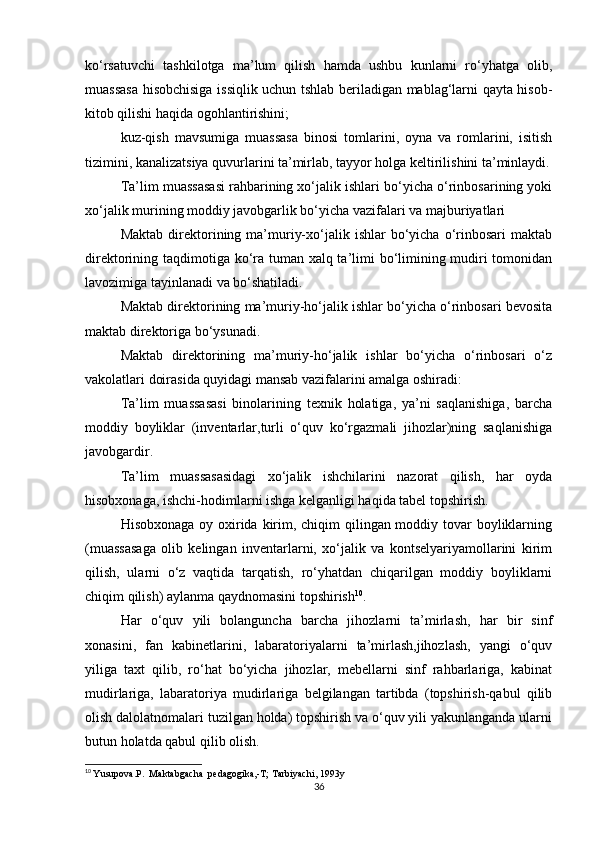 ko‘rsatuvchi   tashkilotga   ma’lum   qilish   hamda   ushbu   kunlarni   ro‘yhatga   olib,
muassasa hisobchisiga issiqlik uchun tshlab beriladigan mablag‘larni qayta hisob-
kitob qilishi haqida ogohlantirishini; 
kuz-qish   mavsumiga   muassasa   binosi   tomlarini,   oyna   va   romlarini,   isitish
tizimini, kanalizatsiya quvurlarini ta’mirlab, tayyor holga keltirilishini ta’minlaydi.
Ta’lim muassasasi rahbarining xo‘jalik ishlari bo‘yicha o‘rinbosarining yoki
xo‘jalik murining moddiy javobgarlik bo‘yicha vazifalari va majburiyatlari 
Maktab   direktorining  ma’muriy-xo‘jalik  ishlar   bo‘yicha   o‘rinbosari   maktab
direktorining taqdimotiga ko‘ra tuman xalq ta’limi  bo‘limining mudiri tomonidan
lavozimiga tayinlanadi va bo‘shatiladi. 
Maktab direktorining ma’muriy-ho‘jalik ishlar bo‘yicha o‘rinbosari bevosita
maktab direktoriga bo‘ysunadi. 
Maktab   direktorining   ma’muriy-ho‘jalik   ishlar   bo‘yicha   o‘rinbosari   o‘z
vakolatlari doirasida quyidagi mansab vazifalarini amalga oshiradi: 
Ta’lim   muassasasi   binolarining   texnik   holatiga,   ya’ni   saqlanishiga,   barcha
moddiy   boyliklar   (inventarlar,turli   o‘quv   ko‘rgazmali   jihozlar)ning   saqlanishiga
javobgardir. 
Ta’lim   muassasasidagi   xo‘jalik   ishchilarini   nazorat   qilish,   har   oyda
hisobxonaga, ishchi-hodimlarni ishga kelganligi haqida tabel topshirish. 
Hisobxonaga oy oxirida kirim, chiqim  qilingan moddiy tovar  boyliklarning
(muassasaga   olib   kelingan   inventarlarni,   xo‘jalik   va   kontselyariyamollarini   kirim
qilish,   ularni   o‘z   vaqtida   tarqatish,   ro‘yhatdan   chiqarilgan   moddiy   boyliklarni
chiqim qilish) aylanma qaydnomasini topshirish 10
. 
Har   o‘quv   yili   bolanguncha   barcha   jihozlarni   ta’mirlash,   har   bir   sinf
xonasini,   fan   kabinetlarini,   labaratoriyalarni   ta’mirlash,jihozlash,   yangi   o‘quv
yiliga   taxt   qilib,   ro‘hat   bo‘yicha   jihozlar,   mebellarni   sinf   rahbarlariga,   kabinat
mudirlariga,   labaratoriya   mudirlariga   belgilangan   tartibda   (topshirish-qabul   qilib
olish dalolatnomalari tuzilgan holda) topshirish va o‘quv yili yakunlanganda ularni
butun holatda qabul qilib olish. 
10
  Yusupova.P.  Maktabgacha  pedagogika,-T; Tarbiyachi, 1993y
36 