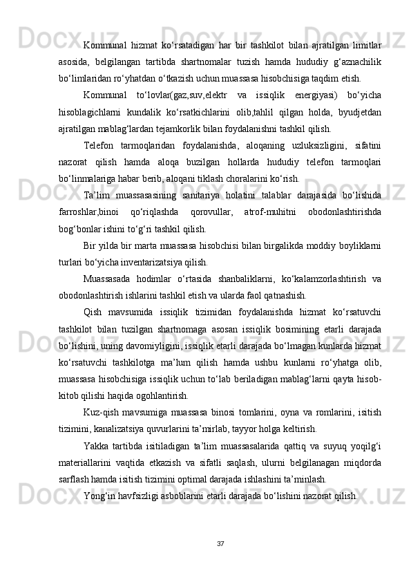 Kommunal   hizmat   ko‘rsatadigan   har   bir   tashkilot   bilan   ajratilgan   limitlar
asosida,   belgilangan   tartibda   shartnomalar   tuzish   hamda   hududiy   g‘aznachilik
bo‘limlaridan ro‘yhatdan o‘tkazish uchun muassasa hisobchisiga taqdim etish. 
Kommunal   to‘lovlar(gaz,suv,elektr   va   issiqlik   energiyasi)   bo‘yicha
hisoblagichlarni   kundalik   ko‘rsatkichlarini   olib,tahlil   qilgan   holda,   byudjetdan
ajratilgan mablag‘lardan tejamkorlik bilan foydalanishni tashkil qilish. 
Telefon   tarmoqlaridan   foydalanishda,   aloqaning   uzluksizligini,   sifatini
nazorat   qilish   hamda   aloqa   buzilgan   hollarda   hududiy   telefon   tarmoqlari
bo‘linmalariga habar berib, aloqani tiklash choralarini ko‘rish. 
Ta’lim   muassasasining   sanitariya   holatini   talablar   darajasida   bo‘lishida
farroshlar,binoi   qo‘riqlashda   qorovullar,   atrof-muhitni   obodonlashtirishda
bog‘bonlar ishini to‘g‘ri tashkil qilish. 
Bir yilda bir marta muassasa hisobchisi bilan birgalikda moddiy boyliklarni
turlari bo‘yicha inventarizatsiya qilish. 
Muassasada   hodimlar   o‘rtasida   shanbaliklarni,   ko‘kalamzorlashtirish   va
obodonlashtirish ishlarini tashkil etish va ularda faol qatnashish. 
Qish   mavsumida   issiqlik   tizimidan   foydalanishda   hizmat   ko‘rsatuvchi
tashkilot   bilan   tuzilgan   shartnomaga   asosan   issiqlik   bosimining   etarli   darajada
bo‘lishini, uning davomiyligini, issiqlik etarli darajada bo‘lmagan kunlarda hizmat
ko‘rsatuvchi   tashkilotga   ma’lum   qilish   hamda   ushbu   kunlarni   ro‘yhatga   olib,
muassasa  hisobchisiga issiqlik uchun to‘lab beriladigan mablag‘larni qayta hisob-
kitob qilishi haqida ogohlantirish. 
Kuz-qish   mavsumiga   muassasa   binosi   tomlarini,   oyna   va   romlarini,   isitish
tizimini, kanalizatsiya quvurlarini ta’mirlab, tayyor holga keltirish. 
Yakka   tartibda   isitiladigan   ta’lim   muassasalarida   qattiq   va   suyuq   yoqilg‘i
materiallarini   vaqtida   etkazish   va   sifatli   saqlash,   ulurni   belgilanagan   miqdorda
sarflash hamda isitish tizimini optimal darajada ishlashini ta’minlash. 
Yong‘in havfsizligi asboblarini etarli darajada bo‘lishini nazorat qilish. 
37 
