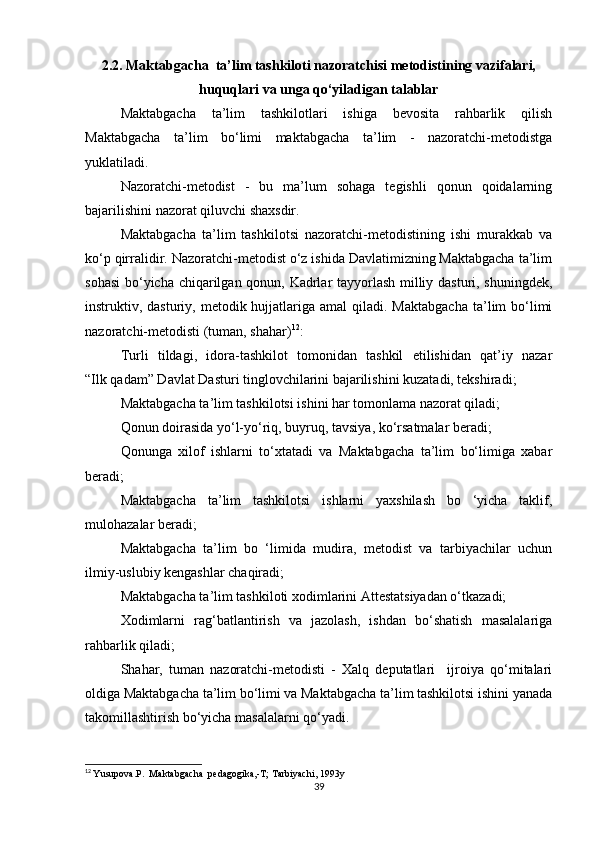 2.2. Maktabgacha  ta’lim tashkiloti nazoratchisi metodistining vazifalari,
huquqlari va unga qo‘yiladigan talablar
Maktabgacha   ta’lim   tashkilotlari   ishiga   bevosita   rahbarlik   qilish
Maktabgacha   ta’lim   bo‘limi   maktabgacha   ta’lim   -   nazoratchi-metodistga
yuklatiladi.
Nazoratchi-metodist   -   bu   ma’lum   sohaga   tegishli   qonun   qoidalarning
bajarilishini nazorat qiluvchi shaxsdir.
Maktabgacha   ta’lim   tashkilotsi   nazoratchi-metodistining   ishi   murakkab   va
ko‘p qirralidir. Nazoratchi-metodist o‘z ishida Davlatimizning Maktabgacha ta’lim
sohasi  bo‘yicha chiqarilgan qonun, Kadrlar tayyorlash milliy dasturi, shuningdek,
instruktiv, dasturiy,  metodik hujjatlariga amal   qiladi. Maktabgacha  ta’lim   bo‘limi
nazoratchi-metodisti (tuman, shahar) 12
:
Turli   tildagi,   idora-tashkilot   tomonidan   tashkil   etilishidan   qat’iy   nazar
“Ilk qadam” Davlat Dasturi tinglovchilarini bajarilishini kuzatadi, tekshiradi;
Maktabgacha ta’lim tashkilotsi ishini har tomonlama nazorat qiladi;
Qonun doirasida yo‘l-yo‘riq, buyruq, tavsiya, ko‘rsatmalar beradi;
Qonunga   xilof   ishlarni   to‘xtatadi   va   Maktabgacha   ta’lim   bo‘limiga   xabar
beradi;
Maktabgacha   ta’lim   tashkilotsi   ishlarni   yaxshilash   bo   ‘yicha   taklif,
mulohazalar beradi;
Maktabgacha   ta’lim   bo   ‘limida   mudira,   metodist   va   tarbiyachilar   uchun
ilmiy-uslubiy kengashlar chaqiradi;
Maktabgacha ta’lim tashkiloti xodimlarini Attestatsiyadan o‘tkazadi;
Xodimlarni   rag‘batlantirish   va   jazolash,   ishdan   bo‘shatish   masalalariga
rahbarlik qiladi;
Shahar,   tuman   nazoratchi-metodisti   -   Xalq   deputatlari     ijroiya   qo‘mitalari
oldiga Maktabgacha ta’lim bo‘limi va Maktabgacha ta’lim tashkilotsi ishini yanada
takomillashtirish bo‘yicha masalalarni qo‘yadi.
12
  Yusupova.P.  Maktabgacha  pedagogika,-T; Tarbiyachi, 1993y
39 