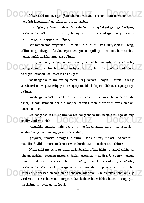 Nazoratchi-metodistga   (Respublika,   viloyat,   shahar,   tuman   nazoratchi-
metodisti lavozimiga) qo‘yiladigan asosiy talablar:
eng   ilg‘or,   yuksak   pedagogik   tashkilotchilik   qobiliyatiga   ega   bo‘lgan,
maktabgacha   ta’lim   tizimi   ishini,   tamoyillarini   puxta   egallagan,   oliy   maxsus
ma’lumotga, ish stajiga ega bo‘lgan;
har   tomonlama   tayyorgarlik   ko‘rgan,   o‘z   ishini   ustasi,dunyoqarashi   keng,
ta’lim   to‘g‘risidagi     Davlat   siyosatini   puxta   egallagan,   nazoratchi-metodist-
mutaxassislik malakalariga ega bo‘lgan;
xolis,   vijdonli,   davlat   nuqtayi   nazari,   qiziqishlari   asosida   ish   yurituvchi,
javobgarlikni   his   etuvchi,   aniq,   xushyor,   tartibli,   talabchan,   o‘z   so‘zida   tura
oladigan, kamchilikka  murosasiz bo‘lgan;
maktabgacha   ta’lim   ravnaqi   uchun   eng   samarali,   foydali,   kerakli,   asosiy
vazifalarni o‘z vaqtida aniqlay olishi, qisqa muddatda bajara olish xususiyatiga ega
bo‘lgan;
maktabgacha   ta’lim   tashkilotchisi     ishini   har   tomonlama   chuqur   tahlil   qila
olishi,   ishdagi   kamchiliklar   o‘z   vaqtida   bartaraf   etish   choralarini   tezda   aniqlab
olishi, bajarishi;
Maktabgacha ta’lim bo‘limi va Maktabgacha ta’lim tashkilotchisiga doimiy
amaliy yordam berish;
yangilikka   intilish,   tashviqot   qilish,   pedagoglarning   ilg‘or   ish   tajribalari
amaliyotga yangi texnologiya asosida kiritish;
g‘oyaviy,   siyosiy,   pedagoglik   bilimi   ustida   tinmay   ishlash.   Nazoratchi-
metodist  3 yilda 1 marta malaka oshirish kurslarida o‘z malakasini oshiradi.
Nazoratchi-metodist  tumanda maktabgacha  ta’lim  ishining tashkilotchisi  va
rahbari, malakali pedagog-metodist, davlat nazoratchi-metodisti. U siyosiy jihatdan
savodli,   axloqiy   mustahkam   bo‘lishi,   ishiga   davlat   nazaridan   yondashishi,
maktabgacha ta’lim tashkilotlariga rahbarlik masalalarini  operativ hal qilishi, ular
ishini ob’yektiv va alohida-alohida baholash, talabchanlik bilan tekshirishni amaliy
yordam ko‘rsatish bilan olib borgan holda, kishilar bilan ishlay bilishi, pedagoglik
nazokatini namoyon qilishi kerak.
40 