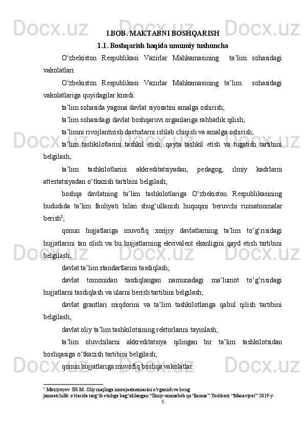 I.BOB. MAKTABNI BOSHQARISH
1.1. Boshqarish haqida umumiy tushuncha
O‘zbekiston   Respublikasi   Vazirlar   Mahkamasining     ta’lim   sohasidagi
vakolatlari.
O‘zbekiston   Respublikasi   Vazirlar   Mahkamasining   ta’lim     sohasidagi
vakolatlariga quyidagilar kiradi:
ta’lim sohasida yagona davlat siyosatini amalga oshirish;
ta’lim sohasidagi davlat boshqaruvi organlariga rahbarlik qilish;
ta’limni rivojlantirish dasturlarni ishlab chiqish va amalga oshirish;
ta’lim   tashkilotlarini   tashkil   etish,   qayta   tashkil   etish   va   tugatish   tartibini
belgilash;
ta’lim   tashkilotlarini   akkreditatsiyadan,   pedagog,   ilmiy   kadrlarni
attestatsiyadan o‘tkazish tartibini belgilash;
boshqa   davlatning   ta’lim   tashkilotlariga   O‘zbekiston   Respublikasining
hududida   ta’lim   faoliyati   bilan   shug‘ullanish   huquqini   beruvchi   ruxsatnomalar
berish 2
;
qonun   hujjatlariga   muvofiq   xorijiy   davlatlarning   ta’lim   to‘g‘risidagi
hujjatlarini   tan  olish   va   bu  hujjatlarning  ekvivalent   ekanligini   qayd  etish   tartibini
belgilash;
davlat ta’lim standartlarini tasdiqlash;
davlat   tomonidan   tasdiqlangan   namunadagi   ma’lumot   to‘g‘risidagi
hujjatlarni tasdiqlash va ularni berish tartibini belgilash;
davlat   grantlari   miqdorini   va   ta’lim   tashkilotlariga   qabul   qilish   tartibini
belgilash;
davlat oliy ta’lim tashkilotsining rektorlarini tayinlash;
ta’lim   oluvchilarni   akkreditatsiya   qilingan   bir   ta’lim   tashkilotsidan
boshqasiga o‘tkazish tartibini belgilash;
qonun hujjatlariga muvofiq boshqa vakolatlar.
2
 Mirziyoyev SH.M. Oliy majlisga murojaatnomasini o‘rganish va keng
jamoatchilik o‘rtasida targ‘ib etishga bag‘ishlangan “Ilmiy-ommabob qo‘llanma” Toshkent “Manaviyat” 2019- у .
5 