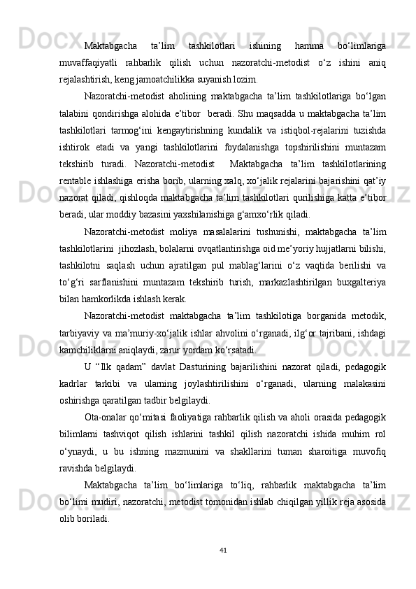 Maktabgacha   ta’lim   tashkilotlari   ishining   hamma   bo‘limlariga
muvaffaqiyatli   rahbarlik   qilish   uchun   nazoratchi-metodist   o‘z   ishini   aniq
rejalashtirish, keng jamoatchilikka suyanish lozim.
Nazoratchi-metodist   aholining   maktabgacha   ta’lim   tashkilotlariga   bo‘lgan
talabini   qondirishga   alohida   e’tibor     beradi.   Shu  maqsadda   u  maktabgacha   ta’lim
tashkilotlari   tarmog‘ini   kengaytirishning   kundalik   va   istiqbol-rejalarini   tuzishda
ishtirok   etadi   va   yangi   tashkilotlarini   foydalanishga   topshirilishini   muntazam
tekshirib   turadi.   Nazoratchi-metodist     Maktabgacha   ta’lim   tashkilotlarining
rentable ishlashiga erisha borib, ularning xalq, xo‘jalik rejalarini bajarishini qat’iy
nazorat qiladi, qishloqda maktabgacha ta’lim tashkilotlari qurilishiga katta e’tibor
beradi, ular moddiy bazasini yaxshilanishiga g‘amxo‘rlik qiladi.
Nazoratchi-metodist   moliya   masalalarini   tushunishi,   maktabgacha   ta’lim
tashkilotlarini  jihozlash, bolalarni ovqatlantirishga oid me’yoriy hujjatlarni bilishi,
tashkilotni   saqlash   uchun   ajratilgan   pul   mablag‘larini   o‘z   vaqtida   berilishi   va
to‘g‘ri   sarflanishini   muntazam   tekshirib   turish,   markazlashtirilgan   buxgalteriya
bilan hamkorlikda ishlash kerak.
Nazoratchi-metodist   maktabgacha   ta’lim   tashkilotiga   borganida   metodik,
tarbiyaviy va ma’muriy-xo‘jalik ishlar ahvolini o‘rganadi, ilg‘or  tajribani, ishdagi
kamchiliklarni aniqlaydi, zarur yordam ko‘rsatadi.
U   “Ilk   qadam”   davlat   Dasturining   bajarilishini   nazorat   qiladi,   pedagogik
kadrlar   tarkibi   va   ularning   joylashtirilishini   o‘rganadi,   ularning   malakasini
oshirishga qaratilgan tadbir belgilaydi.
Ota-onalar qo‘mitasi  faoliyatiga rahbarlik qilish va aholi orasida pedagogik
bilimlarni   tashviqot   qilish   ishlarini   tashkil   qilish   nazoratchi   ishida   muhim   rol
o‘ynaydi,   u   bu   ishning   mazmunini   va   shakllarini   tuman   sharoitiga   muvofiq
ravishda belgilaydi.
Maktabgacha   ta’lim   bo‘limlariga   to‘liq,   rahbarlik   maktabgacha   ta’lim
bo‘limi mudiri, nazoratchi, metodist tomonidan ishlab chiqilgan yillik reja asosida
olib boriladi.
41 