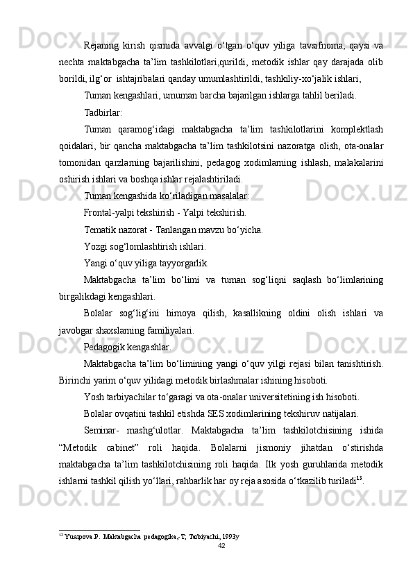 Rejaning   kirish   qismida   avvalgi   o‘tgan   o‘quv   yiliga   tavsifnoma,   qaysi   va
nechta   maktabgacha   ta’lim   tashkilotlari,qurildi,   metodik   ishlar   qay   darajada   olib
borildi, ilg‘or  ishtajribalari qanday umumlashtirildi, tashkiliy-xo‘jalik ishlari,
Tuman kengashlari, umuman barcha bajarilgan ishlarga tahlil beriladi.
Tadbirlar:
Tuman   qaramog‘idagi   maktabgacha   ta’lim   tashkilotlarini   komplektlash
qoidalari,   bir   qancha   maktabgacha   ta’lim   tashkilotsini   nazoratga   olish,   ota-onalar
tomonidan   qarzlarning   bajarilishini,   pedagog   xodimlarning   ishlash,   malakalarini
oshirish ishlari va boshqa ishlar rejalashtiriladi.
Tuman kengashida ko‘riladigan masalalar:
Frontal-yalpi tekshirish - Yalpi tekshirish.
Tematik nazorat - Tanlangan mavzu bo‘yicha.
Yozgi sog‘lomlashtirish ishlari.
Yangi o‘quv yiliga tayyorgarlik.
Maktabgacha   ta’lim   bo‘limi   va   tuman   sog‘liqni   saqlash   bo‘limlarining
birgalikdagi kengashlari.
Bolalar   sog‘lig‘ini   him оу a   qilish,   kasallikning   oldini   olish   ishlari   va
javobgar shaxslarning familiyalari.
Pedagogik kengashlar.
Maktabgacha   ta’lim   bo‘limining   yangi   o‘quv   yilgi   rejasi   bilan   tanishtirish.
Birinchi yarim o‘quv yilidagi metodik birlashmalar ishining hisoboti.
Yosh tarbiyachilar to‘garagi va ota-onalar universitetining ish hisoboti.
Bolalar ovqatini tashkil etishda SES xodimlarining tekshiruv natijalari.
Seminar-   mashg‘ulotlar.   Maktabgacha   ta’lim   tashkilotchisining   ishida
“Metodik   cabinet”   roli   haqida.   Bolalarni   jismoniy   jihatdan   o‘stirishda
maktabgacha   ta’lim   tashkilotchisining   roli   haqida.   Ilk   yosh   guruhlarida   metodik
ishlarni tashkil qilish yo‘llari, rahbarlik har oy reja asosida o‘tkazilib turiladi 13
.
13
  Yusupova.P.  Maktabgacha  pedagogika,-T; Tarbiyachi, 1993y
42 