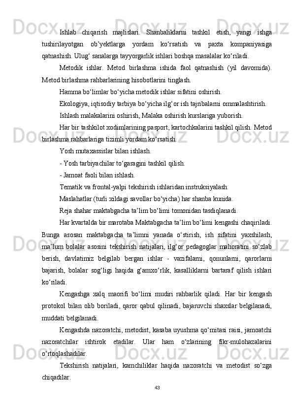 Ishlab   chiqarish   majlislari.   Shanbaliklarni   tashkil   etish,   yangi   ishga
tushirilayotgan   ob’yektlarga   yordam   ko‘rsatish   va   paxta   kompaniyasiga
qatnashish. Ulug‘ sanalarga tayyorgarlik ishlari boshqa masalalar ko‘riladi.
Metodik   ishlar.   Metod   birlashma   ishida   faol   qatnashish   (yil   davomida).
Metod birlashma rahbarlarining hisobotlarini tinglash. 
Hamma bo‘limlar bo‘yicha metodik ishlar sifatini oshirish.
Ekologiya, iqtisodiy tarbiya bo‘yicha ilg‘or ish tajribalarni ommalashtirish.
Ishlash malakalarini oshirish, Malaka oshirish kurslariga yuborish.
Har bir tashkilot xodimlarining pasport, kartochkalarini tashkil qilish. Metod
birlashma rahbarlariga tizimli yordam ko‘rsatish. 
Yosh mutaxassislar bilan ishlash.
- Yosh tarbiyachilar to‘garagini tashkil qilish.
- Jamoat faoli bilan ishlash.
Tematik va frontal-yalpi tekshirish ishlaridan instruksiyalash.
Maslahatlar (turli xildagi savollar bo‘yicha) har shanba kunida.
Reja shahar maktabgacha ta’lim bo‘limi tomonidan tasdiqlanadi.
Har kvartalda bir marotaba Maktabgacha ta’lim bo‘limi kengashi chaqiriladi.
Bunga   asosan   maktabgacha   ta’limni   yanada   o‘stirish,   ish   sifatini   yaxshilash,
ma’lum   bolalar   asosini   tekshirish   natijalari,   ilg‘or   pedagoglar   mahoratini   so‘zlab
berish,   davlatimiz   belgilab   bergan   ishlar   -   vazifalarni,   qonunlarni,   qarorlarni
bajarish,   bolalar   sog‘ligi   haqida   g‘amxo‘rlik,   kasalliklarni   bartaraf   qilish   ishlari
ko‘riladi.
Kengashga   xalq   maorifi   bo‘limi   mudiri   rahbarlik   qiladi.   Har   bir   kengash
protokol   bilan  olib   boriladi,   qaror   qabul   qilinadi,  bajaruvchi   shaxslar   belgilanadi,
muddati belgilanadi.
Kengashda nazoratchi, metodist, kasaba uyushma qo‘mitasi raisi, jamoatchi
nazoratchilar   ishtirok   etadilar.   Ular   ham   o‘zlarining   fikr-mulohazalarini
o‘rtoqlashadilar.
Tekshirish   natijalari,   kamchiliklar   haqida   nazoratchi   va   metodist   so‘zga
chiqadilar.
43 