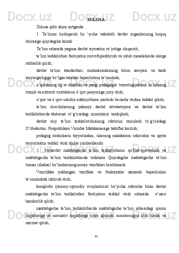 XULOSA
Xulosa qilib shuni aytganda
1.   Ta’limni   boshqarish   bo   ‘yicha   vakolatli   davlat   organlarining   huquq
doirasiga quyidagilar kiradi:
Ta’lim sohasida yagona davlat siyosatini ro‘yobga chiqarish;
ta’lim tashkilotlari faoliyatini muvofiqlashtirish va uslub masalalarida ularga
rahbarlik qilish;
davlat   ta’lim   standartlari,   mutaxassislarning   bilim   saviyasi   va   kasb
tayyorgarligiga bo‘lgan talablar bajarilishini ta’minlash;
o‘qitishning ilg‘or shakllari va yangi pedagogik  texnologiyalarni, ta’limning
texnik va axborot vositalarini o‘quv jarayoniga joriy etish;
o‘quv va o‘quv-uslubiy adabiyotlarni yaratish va nashr etishni tashkil qilish;
ta’lim   oluvchilarning   yakuniy   davlat   attestatsiyasi   va   davlat   ta’lim
tashkilotlarida eksternat  to‘g‘risidagi  nizomlarni  tasdiqlash;
davlat   oliy   ta’lim   tashkilotchisining   rektorini   tayinlash   to‘g‘risidagi
O‘zbekiston  Respublikasi Vazirlar Mahkamasiga takliflar kiritish;
pedagog   xodimlarni   tayyorlashni,   ularning   malakasini   oshirishni   va   qayta
tayyorlashni tashkil etish shular jumlasidandir.
2.     Nodavlat   maktabgacha   ta’lim   tashkilotlarini   qo‘llab-quvvatlash   va
maktabgacha   ta’lim   tashkilotlarida   bolalarni   Quyidagilar   maktabgacha   ta’lim
tuman (shahar) bo‘limlarining asosiy vazifalari hisoblanadi:
Vazirlikka   yuklangan   vazifalar   va   funksiyalar   samarali   bajarilishini
ta’minlashda ishtirok etish; 
kompleks   ijtimoiy-iqtisodiy   rivojlantirish   bo‘yicha   sektorlar   bilan   davlat
maktabgacha   ta’lim   tashkilotlari   faoliyatini   tashkil   etish   sohasida     o‘zaro
hamkorlik qilish;
maktabgacha   ta’lim   tashkilotlarida   maktabgacha   ta’lim   sohasidagi   qonun
hujjatlariga   va   normativ   hujjatlarga   rioya   qilinishi   monitoringini   olib   borish   va
nazorat qilish;
45 