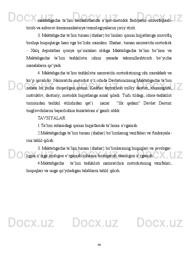 maktabgacha   ta’lim   tashkilotlarida   o‘quv-metodik   faoliyatni   muvofiqlash-
tirish va axborot-kommunikatsiya texnologiyalarini joriy etish.
3. Maktabgacha ta’lim tuman (shahar) bo‘limlari qonun hujjatlariga muvofiq
boshqa huquqlarga ham ega bo‘lishi mumkin. Shahar, tuman nazoratchi-metodisti
-   Xalq   deputatlari   ijroiya   qo‘mitalari   oldiga   Maktabgacha   ta’lim   bo‘limi   va
Maktabgacha   ta’lim   tashkilotsi   ishini   yanada   takomillashtirish   bo‘yicha
masalalarni qo‘yadi.
4. Maktabgacha ta’lim tashkilotsi nazoratchi-metodistining ishi murakkab va
ko‘p qirralidir. Nazoratchi-metodist o‘z ishida Davlatimizning Maktabgacha ta’lim
sohasi  bo‘yicha chiqarilgan qonun, Kadrlar tayyorlash milliy dasturi, shuningdek,
instruktiv,  dasturiy,   metodik  hujjatlariga  amal   qiladi.  Turli   tildagi,   idora-tashkilot
tomonidan   tashkil   etilishidan   qat’i     nazar     “Ilk   qadam”   Davlat   Dasturi
tinglovchilarini bajarilishini kuzatatisni o‘ganib oldik.
TAVSIYALAR
1.Ta’lim sohasidagi qonun hujjatlarida ta’limni o‘rganish. 
2.Maktabgachga ta’lim tuman (shahar) bo‘limlaring vazifalari va funksiyala-
rini tahlil qilish.
3. Maktabgacha ta’lim tuman (shahar) bo‘limlarining huquqlari va javobgar-
ligini o‘ziga xosligini o‘rganish sohasini boshqarish ekanligini o‘rganish.
4.Maktabgacha     ta’lim   tashkiloti   nazoratchisi   metodistining   vazifalari,
huquqlari va unga qo‘yiladigan talablarni tahlil qilish.
46 