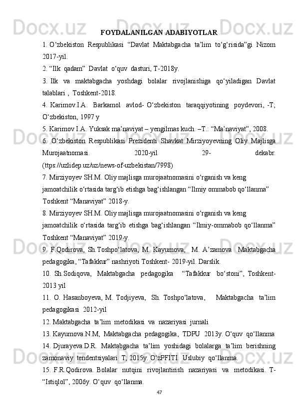 FOYDALANILGAN ADABIYOTLAR
1. O‘zbekiston  Respublikasi  “Davlat  Maktabgacha  ta’lim  to‘g‘risida”gi  Nizom
2017-yil.
2. “Ilk  qadam”  Davlat  o‘quv  dasturi, T-2018y.
3.   Ilk     va     maktabgacha     yoshdagi     bolalar     rivojlanishiga     qo‘yiladigan     Davlat
talablari ,  Toshkent-2018.
4.   Karimov.I.A.     Barkamol     avlod-   O‘zbekiston     taraqqiyotining     poydevori,   -T;
O‘zbekiston, 1997 y
5. Karimov I.A. Yuksak ma’naviyat – yengilmas kuch. –T.: “Ma’naviyat”, 2008.
6.   O‘zbekiston   Respublikasi   Prezidenti   Shavkat   Mirziyoyevning   Oliy   Majlisga
Murojaatnomasi.   2020-yil   29-   dekabr.
(ttps://uzlidep.uz/uz/news-of-uzbekistan/7998)
7. Mirziyoyev SH.M. Oliy majlisga murojaatnomasini o‘rganish va keng
jamoatchilik o‘rtasida targ‘ib etishga bag‘ishlangan “Ilmiy ommabob qo‘llanma”
Toshkent “Manaviyat” 2018-у.
8. Mirziyoyev SH.M. Oliy majlisga murojaatnomasini o‘rganish va keng
jamoatchilik   o‘rtasida   targ‘ib   etishga   bag‘ishlangan   “Ilmiy-ommabob   qo‘llanma”
Toshkent “Manaviyat” 2019-у.
9.   F.Qodirova,   Sh.Toshpo‘latova,   M.   Kayumova,     M.   A’zamova     Maktabgacha
pedagogika, “Tafakkur” nashriyoti Toshkent- 2019-yil. Darslik.
10.   Sh.Sodiqova,     Maktabgacha     pedagogika       “Tafakkur     bo‘stoni”,   Toshkent-
2013 yil
11.   O.   Hasanboyeva,   M.   Todjiyeva,     Sh.   Toshpo‘latova,         Maktabgacha     ta’lim
pedagogikasi  2012-yil
12. Maktabgacha  ta’lim  metodikasi  va  nazariyasi  jurnali
13. Kayumova.N.M,  Maktabgacha  pedagogika,  TDPU  2013y. O‘quv  qo‘llanma
14. Djurayeva.D.R.  Maktabgacha  ta’lim  yoshidagi  bolalarga  ta’lim  berishning
zamonaviy  tendentsiyalari  T; 2015y. O‘zPFITI.  Uslubiy  qo‘llanma.
15.   F.R.Qodirova.   Bolalar     nutqini     rivojlantirish     nazariyasi     va     metodikasi.   T-
“Istiqlol”, 2006y. O‘quv  qo‘llanma.
47 