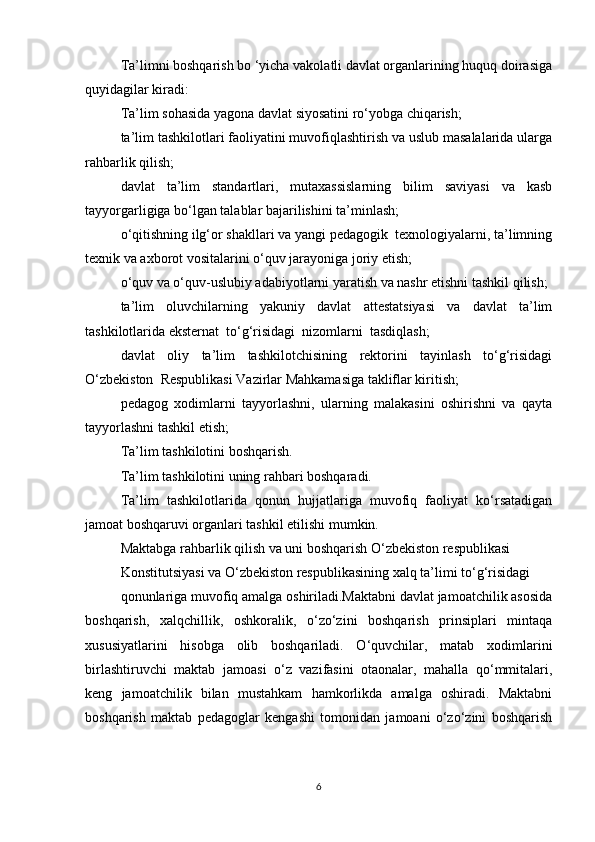 Ta’limni boshqarish bo ‘yicha vakolatli davlat organlarining huquq doirasiga
quyidagilar kiradi:
Ta’lim sohasida yagona davlat siyosatini ro‘yobga chiqarish;
ta’lim tashkilotlari faoliyatini muvofiqlashtirish va uslub masalalarida ularga
rahbarlik qilish;
davlat   ta’lim   standartlari,   mutaxassislarning   bilim   saviyasi   va   kasb
tayyorgarligiga bo‘lgan talablar bajarilishini ta’minlash;
o‘qitishning ilg‘or shakllari va yangi pedagogik  texnologiyalarni, ta’limning
texnik va axborot vositalarini o‘quv jarayoniga joriy etish;
o‘quv va o‘quv-uslubiy adabiyotlarni yaratish va nashr etishni tashkil qilish;
ta’lim   oluvchilarning   yakuniy   davlat   attestatsiyasi   va   davlat   ta’lim
tashkilotlarida eksternat  to‘g‘risidagi  nizomlarni  tasdiqlash;
davlat   oliy   ta’lim   tashkilotchisining   rektorini   tayinlash   to‘g‘risidagi
O‘zbekiston  Respublikasi Vazirlar Mahkamasiga takliflar kiritish;
pedagog   xodimlarni   tayyorlashni,   ularning   malakasini   oshirishni   va   qayta
tayyorlashni tashkil etish;
Ta’lim tashkilotini boshqarish. 
Ta’lim tashkilotini uning rahbari boshqaradi.
Ta’lim   tashkilotlarida   qonun   hujjatlariga   muvofiq   faoliyat   ko‘rsatadigan
jamoat boshqaruvi organlari tashkil etilishi mumkin.
Maktabga rahbarlik qilish va uni boshqarish O‘zbekiston respublikasi 
Konstitutsiyasi va O‘zbekiston respublikasining xalq ta’limi to‘g‘risidagi 
qonunlariga muvofiq amalga oshiriladi.Maktabni davlat jamoatchilik asosida
boshqarish,   xalqchillik,   oshkoralik,   o‘zo‘zini   boshqarish   prinsiplari   mintaqa
xususiyatlarini   hisobga   olib   boshqariladi.   O‘quvchilar,   matab   xodimlarini
birlashtiruvchi   maktab   jamoasi   o‘z   vazifasini   otaonalar,   mahalla   qo‘mmitalari,
keng   jamoatchilik   bilan   mustahkam   hamkorlikda   amalga   oshiradi.   Maktabni
boshqarish   maktab   pedagoglar   kengashi   tomonidan   jamoani   o‘zo‘zini   boshqarish
6 