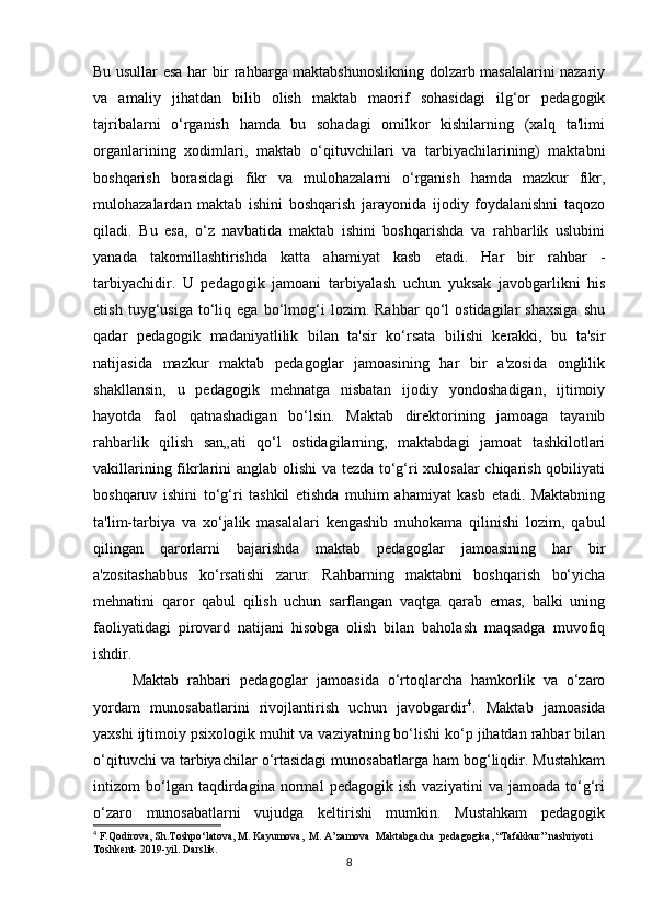 Bu usullar esa har bir rahbarga maktabshunoslikning dolzarb masalalarini nazariy
va   amaliy   jihatdan   bilib   olish   maktab   maorif   sohasidagi   ilg‘or   pedagogik
tajribalarni   o‘rganish   hamda   bu   sohadagi   omilkor   kishilarning   (xalq   ta'limi
organlarining   xodimlari,   maktab   o‘qituvchilari   va   tarbiyachilarining)   maktabni
boshqarish   borasidagi   fikr   va   mulohazalarni   o‘rganish   hamda   mazkur   fikr,
mulohazalardan   maktab   ishini   boshqarish   jarayonida   ijodiy   foydalanishni   taqozo
qiladi.   Bu   esa,   o‘z   navbatida   maktab   ishini   boshqarishda   va   rahbarlik   uslubini
yanada   takomillashtirishda   katta   ahamiyat   kasb   etadi.   Har   bir   rahbar   -
tarbiyachidir.   U   pedagogik   jamoani   tarbiyalash   uchun   yuksak   javobgarlikni   his
etish   tuyg‘usiga   to‘liq   ega   bo‘lmog‘i   lozim.   Rahbar   qo‘l   ostidagilar   shaxsiga   shu
qadar   pedagogik   madaniyatlilik   bilan   ta'sir   ko‘rsata   bilishi   kerakki,   bu   ta'sir
natijasida   mazkur   maktab   pedagoglar   jamoasining   har   bir   a'zosida   onglilik
shakllansin,   u   pedagogik   mehnatga   nisbatan   ijodiy   yondoshadigan,   ijtimoiy
hayotda   faol   qatnashadigan   bo‘lsin.   Maktab   direktorining   jamoaga   tayanib
rahbarlik   qilish   san„ati   qo‘l   ostidagilarning,   maktabdagi   jamoat   tashkilotlari
vakillarining fikrlarini anglab olishi  va tezda to‘g‘ri xulosalar chiqarish qobiliyati
boshqaruv   ishini   to‘g‘ri   tashkil   etishda   muhim   ahamiyat   kasb   etadi.   Maktabning
ta'lim-tarbiya   va   xo‘jalik   masalalari   kengashib   muhokama   qilinishi   lozim,   qabul
qilingan   qarorlarni   bajarishda   maktab   pedagoglar   jamoasining   har   bir
a'zositashabbus   ko‘rsatishi   zarur.   Rahbarning   maktabni   boshqarish   bo‘yicha
mehnatini   qaror   qabul   qilish   uchun   sarflangan   vaqtga   qarab   emas,   balki   uning
faoliyatidagi   pirovard   natijani   hisobga   olish   bilan   baholash   maqsadga   muvofiq
ishdir. 
Maktab   rahbari   pedagoglar   jamoasida   o‘rtoqlarcha   hamkorlik   va   o‘zaro
yordam   munosabatlarini   rivojlantirish   uchun   javobgardir 4
.   Maktab   jamoasida
yaxshi ijtimoiy psixologik muhit va vaziyatning bo‘lishi ko‘p jihatdan rahbar bilan
o‘qituvchi va tarbiyachilar o‘rtasidagi munosabatlarga ham bog‘liqdir. Mustahkam
intizom   bo‘lgan   taqdirdagina   normal   pedagogik   ish   vaziyatini   va   jamoada   to‘g‘ri
o‘zaro   munosabatlarni   vujudga   keltirishi   mumkin.   Mustahkam   pedagogik
4
 F.Qodirova, Sh.Toshpo‘latova, M. Kayumova,  M. A’zamova  Maktabgacha  pedagogika, “Tafakkur” nashriyoti 
Toshkent- 2019-yil. Darslik.
8 