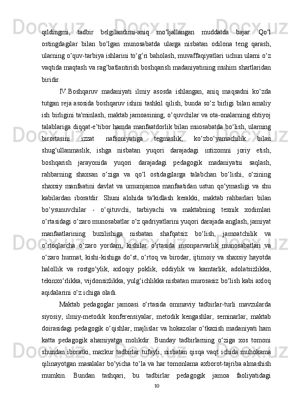 qildingmi,   tadbir   belgilandimi-aniq   mo‘ljallangan   muddatda   bajar.   Qo‘l
ostingdagilar   bilan   bo‘lgan   munosabatda   ularga   nisbatan   odilona   teng   qarash,
ularning o‘quv-tarbiya ishlarini to‘g‘ri baholash, muvaffaqiyatlari uchun ularni o‘z
vaqtida maqtash va rag‘batlantirish boshqarish madaniyatining muhim shartlaridan
biridir. 
IV.Boshqaruv   madaniyati   ilmiy   asosda   ishlangan,   aniq   maqsadni   ko‘zda
tutgan reja asosida boshqaruv ishini tashkil qilish, bunda so‘z birligi bilan amaliy
ish birligini ta'minlash, maktab jamoasining, o‘quvchilar va ota-onalarning ehtiyoj
talablariga diqqat-e’tibor hamda manfaatdorlik bilan muosabatda bo‘lish, ularning
birortasini   izzat   nafsoniyatiga   tegmaslik,   ko‘zbo‘yamachilik   bilan
shug‘ullanmaslik,   ishga   nisbatan   yuqori   darajadagi   intizomni   joriy   etish,
boshqarish   jarayonida   yuqori   darajadagi   pedagogik   madaniyatni   saqlash,
rahbarning   shaxsan   o‘ziga   va   qo‘l   ostidagilarga   talabchan   bo‘lishi,   o‘zining
shaxsiy   manfaatini   davlat   va   umumjamoa   manfaatidan   ustun   qo‘ymasligi   va   shu
kabilardan   iboratdir.   Shuni   alohida   ta'kidlash   kerakki,   maktab   rahbarlari   bilan
bo‘ysunuvchilar   -   o‘qituvchi,   tarbiyachi   va   maktabning   texnik   xodimlari
o‘rtasidagi o‘zaro munosabatlar o‘z qadriyatlarini yuqori darajada anglash, jamiyat
manfaatlarining   buzilishiga   nisbatan   shafqatsiz   bo‘lish,   jamoatchilik   va
o‘rtoqlarcha   o‘zaro   yordam,   kishilar   o‘rtasida   insonparvarlik   munosabatlari   va
o‘zaro  hurmat,  kishi-kishiga  do‘st,  o‘rtoq  va  birodar, ijtimoiy va  shaxsiy   hayotda
halollik   va   rostgo‘ylik,   axloqiy   poklik,   oddiylik   va   kamtarlik,   adolatsizlikka,
tekinxo‘rlikka, vijdonsizlikka, yulg‘ichlikka nisbatan murosasiz bo‘lish kabi axloq
aqidalarini o‘z ichiga oladi. 
Maktab   pedagoglar   jamoasi   o‘rtasida   ommaviy   tadbirlar-turli   mavzularda
siyosiy,   ilmiy-metodik   konferensiyalar,   metodik   kengashlar,   seminarlar,   maktab
doirasidagi  pedagogik o‘qishlar, majlislar  va hokazolar o‘tkazish madaniyati ham
katta   pedagogik   ahamiyatga   molikdir.   Bunday   tadbirlarning   o‘ziga   xos   tomoni
shundan   iboratki,   mazkur   tadbirlar   tufayli,   nisbatan   qisqa   vaqt   ichida   muhokama
qilinayotgan masalalar bo‘yicha to‘la va har tomonlama axborot-tajriba almashish
mumkin.   Bundan   tashqari,   bu   tadbirlar   pedagogik   jamoa   faoliyatidagi
10 