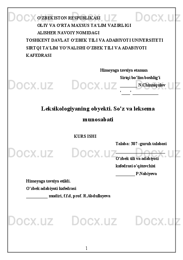 O’ZBEKISTON RESPUBLIKASI
OLIY VA O’RTA MAXSUS TA’LIM VAZIRLIGI
ALISHER NAVOIY NOMIDAGI
TOSHKENT DAVLAT O’ZBEK TILI VA ADABIYOTI UNIVERSITETI
SIRTQI TA’LIM YO’NALISHI O’ZBEK TILI VA ADABIYOTI 
KAFEDRASI
                Himoyaga tavsiya etaman
Sirtqi bo’lim boshlig’i
________ N.Chinniqulov
‘____’ ____________
Leksikologiyaning obyekti. So'z va leksema
munosabati
KURS ISHI
Talaba: 307 -guruh talabasi
_______________________
O’zbek tili va adabiyoti 
kafedrasi o’qituvchisi
_________ P.Nabiyeva
Himoyaga tavsiya etildi.
O’zbek adabiyoti kafedrasi
__________ mudiri, f.f.d, prof. R.Abdullayeva
          
                                                 1 