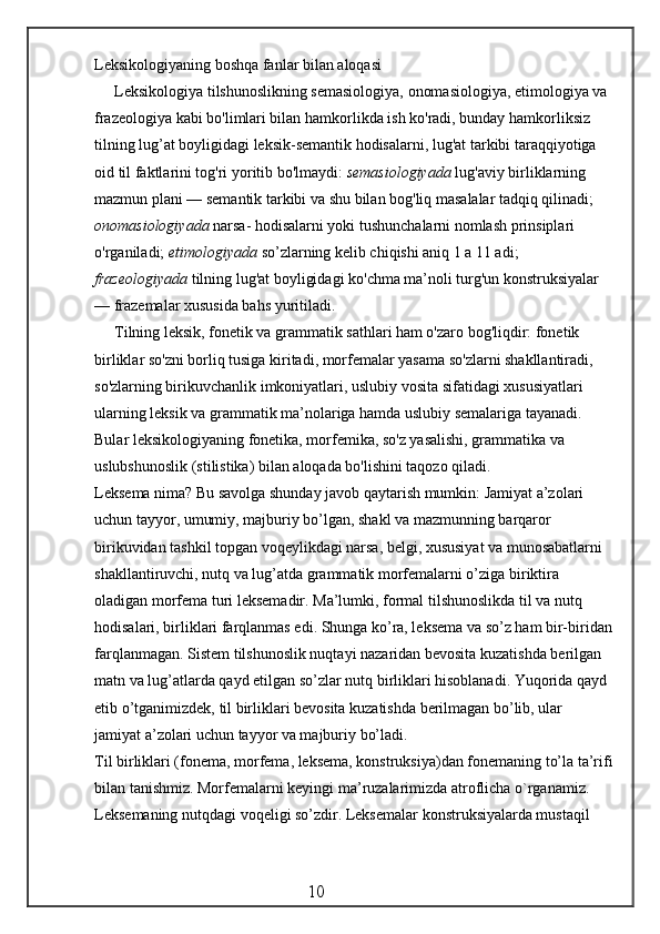 Leksikologiyaning boshqa fanlar bilan aloqasi
Leksikologiya tilshunoslikning semasiologiya, onomasiologiya, etimologiya va 
frazeologiya kabi bo'limlari bilan hamkorlikda ish ko'radi, bunday hamkorliksiz 
tilning lug’at boyligidagi leksik-semantik hodisalarni, lug'at tarkibi taraqqiyotiga 
oid til faktlarini tog'ri yoritib bo'lmaydi:  semasiologiyada  lug'aviy birliklarning 
mazmun plani — semantik tarkibi va shu bilan bog'liq masalalar tadqiq qilinadi; 
onomasiologiyada  narsa- hodisalarni yoki tushunchalarni nomlash prinsiplari 
o'rganiladi;  etimologiyada  so’zlarning kelib chiqishi aniq 1 a 11 adi; 
frazeologiyada  tilning lug'at boyligidagi ko'chma ma’noli turg'un konstruksiyalar 
— frazemalar xususida bahs yuritiladi.
Tilning leksik, fonetik va grammatik sathlari ham o'zaro bog'liqdir: fonetik 
birliklar so'zni borliq tusiga kiritadi, morfemalar yasama so'zlarni shakllantiradi, 
so'zlarning birikuvchanlik imkoniyatlari, uslubiy vosita sifatidagi xususiyatlari 
ularning leksik va grammatik ma’nolariga hamda uslubiy semalariga tayanadi. 
Bular leksikologiyaning fonetika, morfemika, so'z yasalishi, grammatika va 
uslubshunoslik (stilistika) bilan aloqada bo'lishini taqozo qiladi.
Leksema nima? Bu savolga shunday javob qaytarish mumkin: Jamiyat a’zolari 
uchun tayyor, umumiy, majburiy bo’lgan, shakl va mazmunning barqaror 
birikuvidan tashkil topgan voqeylikdagi narsa, belgi, xususiyat va munosabatlarni 
shakllantiruvchi, nutq va lug’atda grammatik morfemalarni o’ziga biriktira 
oladigan morfema turi leksemadir. Ma’lumki, formal tilshunoslikda til va nutq 
hodisalari, birliklari farqlanmas edi. Shunga ko’ra, leksema va so’z ham bir-biridan
farqlanmagan. Sistem tilshunoslik nuqtayi nazaridan bevosita kuzatishda berilgan 
matn va lug’atlarda qayd etilgan so’zlar nutq birliklari hisoblanadi. Yuqorida qayd 
etib o’tganimizdek, til birliklari bevosita kuzatishda berilmagan bo’lib, ular 
jamiyat a’zolari uchun tayyor va majburiy bo’ladi.
Til birliklari (fonema, morfema, leksema, konstruksiya)dan fonemaning to’la ta’rifi
bilan tanishmiz. Morfemalarni keyingi ma ’ ruzalarimizda atroflicha o`rganamiz. 
Leksemaning nutqdagi voqeligi so’zdir. Leksemalar konstruksiyalarda mustaqil 
                                                 10 