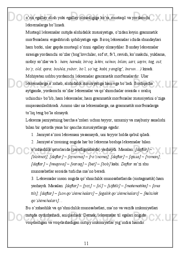 o’rin egallay olish yoki egallay olmasligiga ko’ra, mustaqil va yordamchi 
leksemalarga bo’linadi.
Mustaqil leksemalar nutqda alohidalik xususiyatiga, o’zidan keyin grammatik 
morfemalarni ergashtirish qobiliyatiga ega. Biroq leksemalar ichida shundaylari 
ham borki, ular gapda mustaqil o’rinni egallay olmaydilar. Bunday leksemalar 
sirasiga yordamchi so’zlar (bog’lovchilar, sof ot, fe’l, ravish, ko’makchi, yuklama, 
nisbiy so’zlar va b.:  ham,   hamda, biroq, lekin; uchun, bilan, sari, sayin; tag, ost, 
b o’ y, old; qara; boshla, yubor, b o’ l, so’ng, kabi, yanglig ’ , burun….)  kiradi. 
Mohiyatan ushbu yordamchi leksemalar grammatik morfemalardir. Ular 
leksemalarga o`xshab, alohidalik xususiyatiga ham ega bo’ladi. Boshqacha 
aytganda, yordamchi so’zlar leksemalar va qo’shimchalar orasida « oraliq 
uchinchi» bo’lib, ham leksemalar, ham grammatik morfemalar xususiyatini o’ziga 
mujassamlashtiradi. Ammo ular na leksemalarga, na grammatik morfemalarga 
to’liq teng bo’la olmaydi.
Leksema jamiyatning barcha a’zolari uchun tayyor, umumiy va majburiy sanalishi 
bilan bir qatorda yana bir qancha xususiyatlarga egadir.
1. Jamiyat a’zosi leksemani yasamaydi, uni tayyor holda qabul qiladi.
2. Jamiyat a’zosining ongida har bir leksema boshqa leksemalar bilan
o’xshashlik qatorlarida (paradigmalarda) yashaydi. Masalan:  [daftar] ~ 
[bloknot]; [daftar] ~ [oynoma] ~ [r o’ znoma]; [daftar] ~ [ q issa] ~ [roman]; 
[daftar] ~ [mu q ova] ~ [vara q ] ~ [bet] ~ [bob]  kabi.  Daftar  so’zi shu 
munosabatlar asosida turlicha ma’no beradi.
3. Leksemalar inson ongida  qo’ shnichilik munosabatlarida (sintagmatik) ham
yashaydi. Masalan:  [daftar] ~ [yoz] ~ [ol] ~ [sifatli] ~ [matematika] ~ [ona 
tili]; [daftar] ~ [son qo’shimchalari] ~ [egalik qo’shimchalari] ~ [kelishik        
qo’shimchalari]....
Bu o’xshashlik va qo’shnichilik munosabatlari, ma’no va vazifa imkoniyatlari 
nutqda oydinlashadi, aniqlashadi. Demak, leksemalar til egalari ongida 
voqelashgan va voqelashadigan nutqiy imkoniyatlar yig’indisi hamdir.
                                                 11 