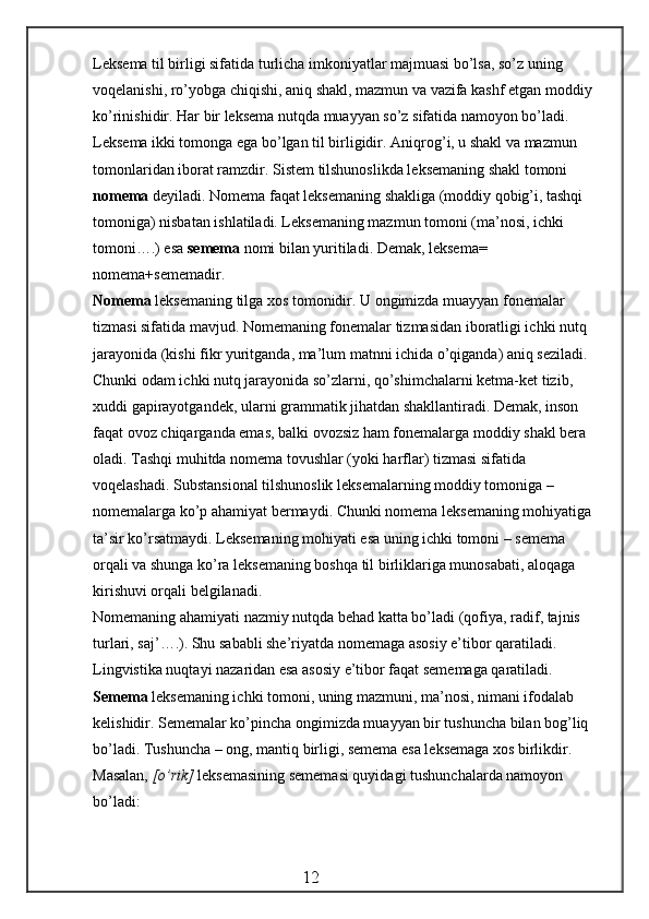 Leksema til birligi sifatida turlicha imkoniyatlar majmuasi bo’lsa, so’z uning 
voqelanishi,   r o’ yobga chiqishi, aniq shakl, mazmun va vazifa kashf etgan moddiy 
ko’rinishidir. Har bir leksema nutqda muayyan so’z sifatida namoyon bo’ladi. 
Leksema ikki tomonga ega bo’lgan til birligidir. Aniqro g’ i, u shakl va mazmun 
tomonlaridan iborat ramzdir. Sistem tilshunoslikda leksemaning shakl tomoni 
nomema  deyiladi. Nomema faqat leksemaning shakliga (moddiy qobig’i, tashqi 
tomoniga) nisbatan ishlatiladi. Leksemaning mazmun tomoni (ma’nosi, ichki 
tomoni….) esa  semema  nomi bilan yuritiladi. Demak, leksema= 
nomema+sememadir.
Nomema  leksemaning tilga xos tomonidir. U ongimizda muayyan fonemalar 
tizmasi sifatida mavjud. Nomemaning fonemalar tizmasidan iboratligi ichki nutq 
jarayonida (kishi fikr yuritganda, ma’lum matnni ichida o’qiganda) aniq seziladi. 
Chunki odam ichki nutq jarayonida so’zlarni, qo’shimchalarni ketma-ket tizib, 
xuddi gapirayotgandek, ularni grammatik jihatdan shakllantiradi. Demak, inson 
faqat ovoz chiqarganda emas, balki ov o zsiz ham fonemalarga moddiy shakl bera 
oladi. Tashqi muhitda nomema tovushlar (yoki harflar) tizmasi sifatida 
voqelashadi. Substansional tilshunoslik leksemalarning moddiy tomoniga – 
nomemalarga ko’p ahamiyat bermaydi. Chunki nomema leksemaning mohiyatiga 
ta’sir ko’rsatmaydi. Leksemaning mohiyati esa uning ichki tomoni – semema 
orqali va shunga ko’ra leksemaning boshqa til birliklariga munosabati, aloqaga 
kirishuvi orqali belgilanadi.
Nomemaning ahamiyati nazmiy nutqda behad katta bo’ladi ( q ofiya, radif, tajnis 
turlari, saj’….). Shu sababli she’riyatda nomemaga asosiy e’tibor qaratiladi. 
Lingvistika nuqtayi nazaridan esa asosiy e’tibor faqat sememaga qaratiladi. 
Semema  leksemaning ichki tomoni, uning mazmuni, ma’nosi, nimani ifodalab 
kelishidir. Sememalar ko’pincha ongimizda muayyan bir tushuncha bilan bog’liq 
bo’ladi. Tushuncha – ong, mantiq birligi, semema esa leksemaga xos birlikdir. 
Masalan,  [ o’ rik]  leksemasining sememasi quyidagi  t ushunchalarda namoyon 
bo’ladi:
                                                 12 