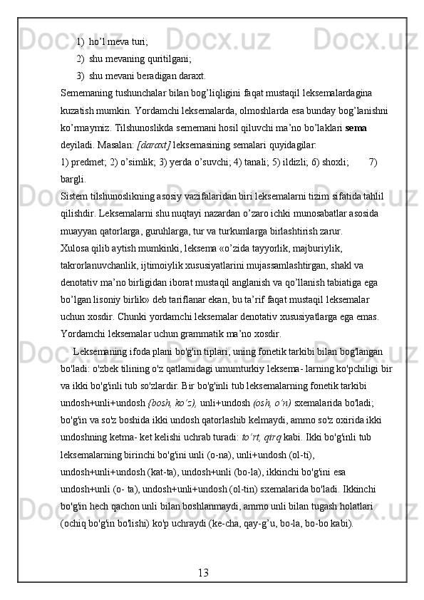 1) ho’ l meva turi;
2) shu mevaning  q uritilgani;
3) shu mevani beradigan daraxt.
Sememaning tushunchalar bilan bog’liqligini faqat mustaqil leksemalardagina 
kuzatish mumkin. Yordamchi leksemalarda, olmoshlarda esa bunday bog’lanishni 
ko’rmaymiz. Tilshunoslikda sememani hosil qiluvchi ma’no bo’laklari  sema  
deyiladi. Masalan:  [daraxt]  leksemasining semalari quyidagilar:
1) predmet; 2)  o’ simlik; 3) yerda  o’ suvchi; 4) tanali; 5) ildizli; 6) shoxli;        7) 
bargli.
Sistem tilshunoslikning asosiy vazifalaridan biri leksemalarni tizim sifatida tahlil 
qilishdir. Leksemalarni shu nuqtayi nazardan o’zaro ichki munosabatlar asosida 
muayyan qatorlarga, guruhlarga, tur va turkumlarga birlashtirish zarur.
Xulosa qilib aytish mumkinki, leksema «o’zida tayyorlik, majburiylik, 
takrorlanuvchanlik, ijtimoiylik xususiyatlarini mujassamlashtirgan, shakl va 
denotativ ma’no birligidan iborat musta q il anglanish va qo’llanish tabiatiga ega 
bo’lgan lisoniy birlik» deb tariflanar ekan, bu ta’rif faqat mustaqil leksemalar 
uchun xosdir. Chunki yordamchi leksemalar denotativ xususiyatlarga ega emas. 
Yordamchi leksemalar uchun grammatik ma’no xosdir.
Leksemaning ifoda plani bo'g'in tiplari, uning fonetik tarkibi bilan bog'langan 
bo'ladi: o'zbek tilining o'z qatlamidagi umumturkiy leksema- larning ko'pchiligi bir
va ikki bo'g'inli tub so'zlardir. Bir bo'g'inli tub leksemalarning fonetik tarkibi 
undosh+unli+undosh  {bosh, ko’z),  unli+undosh  (osh, o’n)  sxemalarida bo'ladi; 
bo'g'in va so'z boshida ikki undosh qatorlashib kelmaydi, ammo so'z oxirida ikki 
undoshning ketma- ket kelishi uchrab turadi:  to’rt, qirq  kabi. Ikki bo'g'inli tub 
leksemalarning birinchi bo'g'ini unli (o-na), unli+undosh (ol-ti), 
undosh+unli+undosh (kat-ta), undosh+unli (bo-la), ikkinchi bo'g'ini esa 
undosh+unli (o- ta), undosh+unli+undosh (ol-tin) sxemalarida bo'ladi. Ikkinchi 
bo'g'in hech qachon unli bilan boshlanmaydi, ammo unli bilan tugash holatlari 
(ochiq bo'g'in bo'lishi) ko'p uchraydi (ke-cha, qay-g’u, bo-la, bo-bo kabi).
                                                 13 