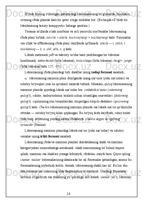 O'zbek tilining o'zlashgan qatlamidagi leksemalarning bo'g'inlarida, binobarin, 
so'zning ifoda planida ham bir qator o'ziga xosliklar bor. (Bu haqda «0’zbek tili 
leksikasining tarixiy taraqqiyoti» bahsiga qaralsin.)
Yasama so'zlarda o'zak morfema va so'z yasovchi morfemalar leksema ning 
ifoda plani bo'ladi;  ish-chi  >  ishchi, bosh-la(moq) > boshla(moq)  kabi. Fonemalar 
esa o'zak va affikslaming ifoda plani vazifasida qo'llanadi:  ishchi — i, sh/ch, i; 
boshlamoq — b, o, sh/l, a/m, o, q  kabi.
Leksik mazmunli juft va takroriy so'zlar ham yaxlitlangan bir leksema 
hisoblanadi:  katta-kichik  (bitta leksema),  bola-chaqa  (bitta leksema) /ö«g/>-  jungir
(bitta leksema) kabi 127, -551.
Leksemaning ifoda planidagi turli shakllar uning  tashqi formasi  sanaladi;
a) leksemaning mazmun plani deyilganda uning ma’nosi (yoki ma’nolari) va 
uslubiy bo'yoqlari (ma’no qirralari) nazarda tutiladi. Masalan,  quloq  leksemasining
mazmun planida quyidagi leksik ma’nolar bor: «eshitish a’zosi» ( odamning 
qulog'i ), «dutor, tanburtorlarini sozlash uchun o'rnatilgan murvatlar»  {dutoming 
qulog'i),  «qozonning yon tomonlaridan chiqarilgan tutqich-dastalar» ( qozonning 
qulog'i ) kabi.  Chehra  leksemasining mazmun planida esa leksik ma’no qo'shimcha
ottenka — uslubiy bo'yoq bilan qoplangan. Bu bo'yoq kishi kayfiyati, ruhiy holati 
yoki xulq- atvorining yuzdagi aksini ifodalaydi:  chehra degan ko'ngilning 
oynasidir  (Hamza).
Leksemaning mazmun planidagi leksik ma’no (yoki ma’nolar) va uslubiy 
semalar uning  ichki formasi  sanaladi.
Leksemaning ifoda va mazmun planlari dialektikaning shakl va mazmun 
kategoriyalari munosabatiga asoslanadi: shakl mazmunning bo’lishini taqozo 
qiladi, mazmun esa shaklsiz yuzaga kelmaydi, ifodalan- maydi ham. Qiyos qiling: 
shahar, hashar  leksemalarining ikkalasida bir xil fonemalar qatnashgan, ammo bu 
fonemalarning joylashish tartibi, demak, leksemaning shakli har xil. Bu hoi shu 
ikki leksema ma’nolarining tilda farqlanishini ta’minlaydi. Ulardagi fonemalar 
tartibini o'zgartirish esa shaklning yo’qolishiga olib keladi:  shahar  (so’z, leksema) 
                                                 14 