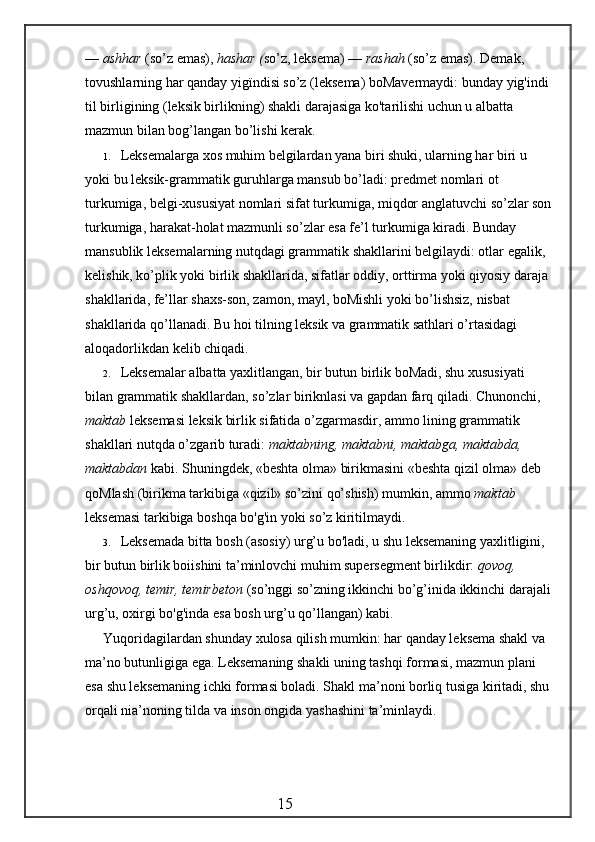 —  ashhar  (so’z emas),  hashar ( so’z, leksema) —  rashah  (so’z emas). Demak, 
tovushlarning har qanday yigïndisi so’z (leksema) boMavermaydi: bunday yig'indi 
til birligining (leksik birlikning) shakli darajasiga ko'tarilishi uchun u albatta 
mazmun bilan bog’langan bo’lishi kerak.
1. Leksemalarga xos muhim belgilardan yana biri shuki, ularning har biri u 
yoki bu leksik-grammatik guruhlarga mansub bo’ladi: predmet nomlari ot 
turkumiga, belgi-xususiyat nomlari sifat turkumiga, miqdor anglatuvchi so’zlar son
turkumiga, harakat-holat mazmunli so’zlar esa fe’l turkumiga kiradi. Bunday 
mansublik leksemalarning nutqdagi grammatik shakllarini belgilaydi: otlar egalik, 
kelishik, ko’plik yoki birlik shakllarida, sifatlar oddiy, orttirma yoki qiyosiy daraja 
shakllarida, fe’llar shaxs-son, zamon, mayl, boMishli yoki bo’lishsiz, nisbat 
shakllarida qo’llanadi. Bu hoi tilning leksik va grammatik sathlari o’rtasidagi 
aloqadorlikdan kelib chiqadi.
2. Leksemalar albatta yaxlitlangan, bir butun birlik boMadi, shu xususiyati 
bilan grammatik shakllardan, so’zlar biriknlasi va gapdan farq qiladi. Chunonchi, 
maktab  leksemasi leksik birlik sifatida o’zgarmasdir, ammo lining grammatik 
shakllari nutqda o’zgarib turadi:  maktabning, maktabni, maktabga, maktabda, 
maktabdan  kabi. Shuningdek, «beshta olma» birikmasini «beshta qizil olma» deb 
qoMlash (birikma tarkibiga «qizil» so’zini qo’shish) mumkin, ammo  maktab  
leksemasi tarkibiga boshqa bo'g'in yoki so’z kiritilmaydi.
3. Leksemada bitta bosh (asosiy) urg’u bo'ladi, u shu leksemaning yaxlitligini, 
bir butun birlik boiishini ta’minlovchi muhim supersegment birlikdir:  qovoq, 
oshqovoq, temir, temirbeton  (so’nggi so’zning ikkinchi bo’g’inida ikkinchi darajali
urg’u, oxirgi bo'g'inda esa bosh urg’u qo’llangan) kabi.
Yuqoridagilardan shunday xulosa qilish mumkin: har qanday leksema shakl va 
ma’no butunligiga ega. Leksemaning shakli uning tashqi formasi, mazmun plani 
esa shu leksemaning ichki formasi boladi. Shakl ma’noni borliq tusiga kiritadi, shu
orqali nia’noning tilda va inson ongida yashashini ta’minlaydi.
                                                 15 