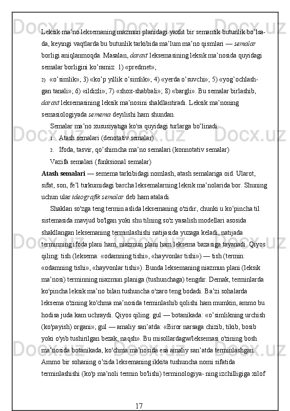 Leksik ma’no leksemaning mazmun planidagi yaxlit bir semantik butunlik bo’lsa-
da, keyingi vaqtlarda bu butunlik tarkibida ma’lum ma’no qismlari —  semalar  
borligi aniqlanmoqda. Masalan,  daraxt  leksemasining leksik ma’nosida quyidagi 
semalar borligini ko’ramiz: 1) «predmet»;
2) «o’simlik»; 3) «ko’p yillik o’simlik»; 4) «yerda o’suvchi»; 5) «yog’ochlash- 
gan tanali»; 6) «ildizli»; 7) «shox-shabbali»; 8) «bargli». Bu semalar birlashib, 
daraxt  leksemasining leksik ma’nosini shakllantiradi. Leksik ma’noning 
semasiologiyada  semema  deyilishi ham shundan.
Semalar ma’no xususiyatiga ko'ra quyidagi turlarga bo’linadi:
1. Atash semalari (denotativ semalar).
2. Ifoda, tasvir, qo’shimcha ma’no semalari (konnotativ semalar)
Vazifa semalari (funksional semalar)
Atash semalari  — semema tarkibidagi nomlash, atash semalariga oid. Ularot, 
sifat, son, fe’l turkumidagi barcha leksemalarning leksik ma’nolarida bor. Shuning 
uchun ular  ideografik semalar  deb ham ataladi.
Shaklan so'zga teng termin aslida leksemaning o'zidir, chunki u ko’pincha til 
sistemasida mavjud bo'lgan yoki shu tilning so'z yasalish modellari asosida 
shakllangan leksemaning terminlashishi natijasida yuzaga keladi, natijada 
terminning ifoda plani ham, niazmun plani ham leksema bazasiga tayanadi. Qiyos 
qiling: tish (leksema: «odamning tishi», «hayvonlar tishi») — tish (termin: 
«odamning tishi», «hayvonlar tishi»). Bunda leksemaning niazmun plani (leksik 
ma’nosi) terminning niazmun planiga (tushunchaga) tengdir. Demak, terminlarda 
ko'pincha leksik ma’no bilan tushuncha o'zaro teng bodadi. Ba’zi sohalarda 
leksema o'zining ko'chma ma’nosida terminlashib qolishi ham mumkin, ammo bu 
hodisa juda kam uchraydi. Qiyos qiling: gul — botanikada: «o’simlikning urchish 
(ko'payish) organi»; gul — amaliy san’atda: «Biror narsaga chizib, tikib, bosib 
yoki o'yib tushirilgan bezak, naqsh». Bu misollardagw/leksemasi o'zining bosh 
ma’nosida botanikada, ko'chma ma’nosida esa amaliy san’atda terminlashgan. 
Ammo bir sohaning o’zida leksemaning ikkita tushuncha nomi sifatida 
terminlashishi (ko'p ma’noli termin bo'lishi) terminologiya- ning izchilligiga xilof 
                                                 17 