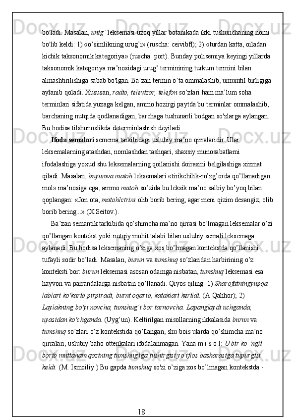 bo'ladi. Masalan,  unig’  leksemasi uzoq yillar botani kada ikki tushunchaning nomi 
bo'lib keldi: 1) «o’simlikning urug’i» (ruscha: ceivibfl); 2) «turdan katta, oiladan 
kichik taksonomik kategoriya» (ruscha: port). Bunday polisemiya keyingi yillarda 
taksonomik kategoriya ma’nosidagi urug’ terminining turkum termini bilan 
almashtirilishiga sabab bo'lgan. Ba’zan termin o’ta ommalashib, umumtil birligiga 
aylanib qoladi. Xususan,  radio, televizor, telefon  so’zlari ham ma’lum soha 
terminlari sifatida yuzaga kelgan, ammo hozirgi paytda bu terminlar ommalashib, 
barchaning nutqida qodlanadigan, barchaga tushunarli bodgan so'zlarga aylangan. 
Bu hodisa tilshunoslikda determinlashish deyiladi.
Ifoda semalari  semema tarkibidagi uslubiy ma’no qirralaridir. Ular 
leksemalarning atashdan, nomlashdan tashqari, shaxsiy munosabatlarni 
ifodalashiga yoxud shu leksemalarning qoilanishi doirasini belgilashiga xizmat 
qiladi. Masalan,  buyumva matoh  leksemalari «tirikchilik-ro’zg’orda qo’llanadigan 
mol» ma’nosiga ega, ammo  matoh  so’zida bu leksik ma’no salbiy bo’yoq bilan 
qoplangan: «Jon ota,  matohlctrini  olib borib bering, agar meni qizim desangiz, olib
borib bering...» (X.Seitov.).
Ba’zan semantik tarkibida qo’shimcha ma’no qirrasi bo’lmagan leksemalar o’zi
qo’llangan kontekst yoki nutqiy muhit talabi bilan uslubiy semali leksemaga 
aylanadi. Bu hodisa leksemaning o’ziga xos bo’lmagan kontekstda qo’llanishi 
tufayli sodir bo’ladi. Masalan,  burun  va  tumshuq  so’zlaridan harbirining o’z 
konteksti bor:  burun  leksemasi asosan odamga nisbatan,  tumshuq  leksemasi esa 
hayvon va parrandalarga nisbatan qo’llanadi. Qiyos qiling: 1)  Sharofatningyupqa 
lablari ko'karib pirpiradi, burnt oqarib, kataklari kerildi.  (A.Qahhor); 2) 
Laylakning bo'yi novcha, tumshug’i bor tarnovcha. Lapanglaydi uchganda, 
uyasidan ko'chganda.  (Uyg’un). Keltirilgan misollarning ikkalasida  burun  va 
tumshuq  so’zlari o’z kontekstida qo’llangan, shu bois ularda qo’shimcha ma’no 
qirralari, uslubiy baho ottenkalari ifodalanmagan. Yana m i s o I:  U bir ko ‘ngli 
borib muttaham qozining tumshug'iga tushirgisi yo iflos basharasiga tupurgisi 
keldi.  (M. Ismoiliy.) Bu gapda  tumshuq  so'zi o’ziga xos bo’lmagan kontekstda - 
                                                 18 