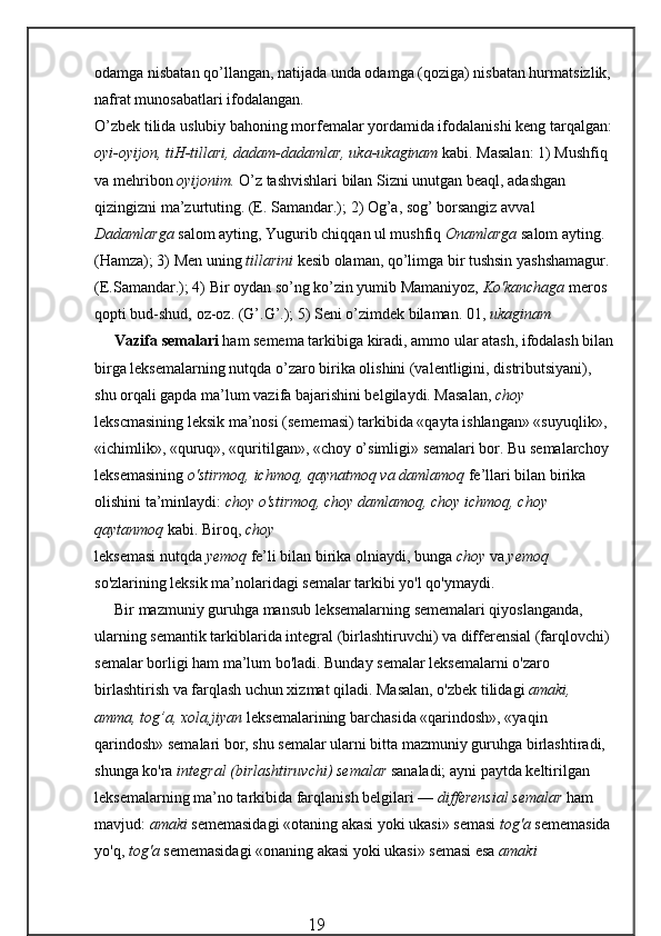 odamga nisbatan qo’llangan, natijada unda odamga (qoziga) nisbatan hurmatsizlik,
nafrat munosabatlari ifodalangan.
O’zbek tilida uslubiy bahoning morfemalar yordamida ifodalanishi keng tarqalgan:
oyi-oyijon, tiH-tillari, dadam-dadamlar, uka-ukaginam  kabi. Masalan: 1) Mushfiq 
va mehribon  oyijonim.  O’z tashvishlari bilan Sizni unutgan beaql, adashgan 
qizingizni ma’zurtuting. (E. Samandar.); 2) Og’a, sog’ borsangiz avval 
Dadamlarga  salom ayting, Yugurib chiqqan ul mushfiq  Onamlarga  salom ayting. 
(Hamza); 3) Men uning  tillarini  kesib olaman, qo’limga bir tushsin yashshamagur. 
(E.Samandar.); 4) Bir oydan so’ng ko’zin yumib Mamaniyoz,  Ko'kanchaga  meros 
qopti bud-shud, oz-oz. (G’.G’.); 5) Seni o’zimdek bilaman. 01,  ukaginam
Vazifa semalari  ham semema tarkibiga kiradi, ammo ular atash, ifodalash bilan
birga leksemalarning nutqda o’zaro birika olishini (valentligini, distributsiyani), 
shu orqali gapda ma’lum vazifa bajarishini belgilaydi. Masalan,  choy  
lekscmasining leksik ma’nosi (sememasi) tarkibida «qayta ishlangan» «suyuqlik», 
«ichimlik», «quruq», «quritilgan», «choy o’simligi» semalari bor. Bu semalarchoy 
leksemasining  o'stirmoq, ichmoq, qaynatmoq va damlamoq  fe’llari bilan birika 
olishini ta’minlaydi:  choy o'stirmoq, choy damlamoq, choy ichmoq, choy 
qaytanmoq  kabi. Biroq,  choy
leksemasi nutqda  yemoq  fe’li bilan birika olniaydi, bunga  choy  va  yemoq 
so'zlarining leksik ma’nolaridagi semalar tarkibi yo'l qo'ymaydi.
Bir mazmuniy guruhga mansub leksemalarning sememalari qiyoslanganda, 
ularning semantik tarkiblarida integral (birlashtiruvchi) va differensial (farqlovchi) 
semalar borligi ham ma’lum bo'ladi. Bunday semalar leksemalarni o'zaro 
birlashtirish va farqlash uchun xizmat qiladi. Masalan, o'zbek tilidagi  amaki, 
amma, tog’a, xola,jiyan  leksemalarining barchasida «qarindosh», «yaqin 
qarindosh» semalari bor, shu semalar ularni bitta mazmuniy guruhga birlashtiradi, 
shunga ko'ra  integral (birlashtiruvchi) semalar  sanaladi; ayni paytda keltirilgan 
leksemalarning ma’no tarkibida farqlanish belgilari —  differensial semalar  ham 
mavjud:  amaki  sememasidagi «otaning akasi yoki ukasi» semasi  tog'a  sememasida
yo'q,  tog'a  sememasi dagi «onaning akasi yoki ukasi» semasi esa  amaki  
                                                 19 