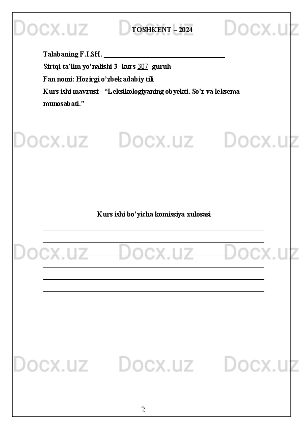 TOSHKENT – 2024
Talabaning F.I.SH.  __________________________________
Sirtqi ta’lim yo’nalishi 3- kurs  307 - guruh
Fan nomi: Hozirgi o’zbek adabiy tili
Kurs ishi mavzusi:- “Leksikologiyaning obyekti. So'z va leksema 
munosabati.”
Kurs ishi bo’yicha komissiya xulosasi
______________________________________________________________
______________________________________________________________
______________________________________________________________
______________________________________________________________
______________________________________________________________
______________________________________________________________
                                                 2 