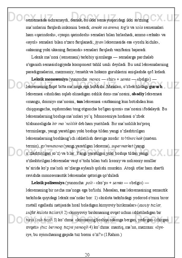 sememasida uchramaydi, demak, bu ikki sema yuqoridagi ikki so'zning 
ma’nolarini farqlash imkonini beradi;  amaki va amma, tog'a  va  xola  sememalari 
ham «qarindosh», «yaqin qarindosh» semalari bilan birlashadi, ammo «erkak» va 
«ayol» semalari bilan o'zaro farqlanadi;  jiyan  leksemasida esa «yoshi kichik», 
«akaning yoki ukaning farzandi» semalari farqlash vazifasini bajaradi.
Leksik ma’noni (sememani) tarkibiy qismlarga — semalarga parchalab 
o'rganish semasiologiyada komponent tahlil usuli deyiladi. Bu usul leksemalarning
paradigmalarini, mazmuniy, tematik va hokazo guruhlarini aniqlashda qo'l keladi.
Leksik monosemiya  (yunoncha:  monos  — «bir» +  semia  — «belgi») — 
leksemaning faqat bitta ma’noga ega boMishi. Masalan, o’zbek tilidagi  guruch 
leksemasi «sholidan oqlab olinadigan oshlik don» ma’nosini,  abadiy  leksemasi 
«mangu, doimiy» ma’nosini,  tun  leksemasi «sutkaning kun botishdan kun 
chiqqungacha, oqshomdan tong otguncha bo'lgan qismi» ma’nosini ifodalaydi. Bu 
leksemalarning boshqa ma’nolari yo’q.   Monosemiya hodisasi o’zbek 
tilshunosligida  bir ma ’nolilik  deb ham yuritiladi. Bir ma’nolilik ko'proq 
terminlarga, yangi yaratilgan yoki boshqa tildan yangi o’zlashtirilgan 
leksemalarning boshlang’ich ishlatilish davriga xosdir:  to'rtburchak  (matem. 
termin),  go'mmaxona  (yangi yaratilgan leksema),  supermarket  (yangi 
o’zlashtirilgan so’z) va b.lar.   Yangi yaratilgan yoki boshqa tildan yangi 
o'zlashtirilgan leksemalar vaqt o’tishi bilan turli lisoniy va nolisoniy omillar 
ta’sirida ko’p ma’noli so’zlarga aylanib qolishi mumkin.   Atoqli otlar ham shartli 
ravishda monosemantik leksemalar qatoriga qo'shiladi
Leksik polisemiya  (yunoncha:  poli -  «ko’p» +  semia  — «belgi») — 
leksemaning bir necha ma’noga ega bo'lishi. Masalan,  tuz  leksemasining semantik 
tarkibida quyidagi leksik ma’nolar bor: 1) «kislota tarkibidagi yodorod o'rnini biror
rnetall egallashi natijasida hosil boladigan kimyoviy birikmalar» ( asosiy tuzlar, 
sulfat kislota tuzlari)\  2) «kimyoviy birikmaning ovqat uchun ishlatiladigan bir 
turi» ( osh tuzi)\  3) ko’chma: «kimsaning boshqa odamga bergan, yedirgan-ichirgan
ovqati»  ( t u z  bermoq, tuzjni yemoq)\  4) ko’chma: mantiq, ma’no, mazmun: «lye-
iye, bu oyimchaning gapida tuz bormi o’zi?» (I.Rahim.)
                                                 20 