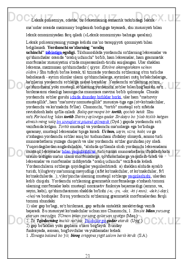 Leksik polisemiya, odatda, bir leksemaning semantik tarkibidagi leksik 
ma’nolar orasida mazmuniy bogdanish borligiga tayanadi, shu xususiyati bilan 
leksik omonimiyadan farq qiladi («Leksik omonimiya» bahsiga qaralsin).
Leksik polisemiyaning yuzaga kelishi ma’no taraqqiyoti qonuniyati bilan 
belgilanadi.  Yordamchi so'zlarning "oraliq 
uchinchi"   tabiatiga        egaligi.   Tilshunoslikda yordamchi so'zlarning leksemalar va 
qo'shimchalar orasida "oraliq uchinchi" bo'lib, ham leksemalar, ham grammatik 
morfemalar xususiyatini o'zida mujassamlash-tirishi aniqlangan. Ular shaklan 
leksema, mazmunan qo'shimchadir ( qiyos:   Kitobni akamga/akam uchun 
oldim.)   Shu tufayli bo'lsa kerak, til tizimida yordamchi so'zlaming o'rm turlicha 
baholanadi - ayrim olimlar ulami qo'shimchalarga, ayrimlari nutq bo'lakchalariga, 
ba'zilarini yordamchi so'zlarga nisbat beradilar. Yordamchi so'zlaming so'zmi, 
qo'shimchami yoki mustaqil so'zlaming yordamchi so'zlar bilan bog'lanishi so'z 
birikmasimi ekanligi hanuzgacha munozara mavzui bo'lib qolmoqda. Chunki 
yordamchi so'zlar guruhi   ichida shunday birliklar borki , ular ham "ma'noviy 
mustaqillik", ham "ma'noviy nomustaqillik" xususiya-tiga ega (ot+ko'makchilar, 
yordamchi va ko'makchi fe'llar). Chunonchi, "tortib" mustaqil so'z sifatida 
ravishdosh kabi qo'lla-niladi:   Baliq qarmoqni bir   tortib,   qochib ketdi.   Shu 
so'z   Farhod   tog 'idan   tortib   Shirin yayloviga qadar Sirdaiyo bo 'ylab tizilib ketgan 
etmish ming xalq   bn sovuqlarni pisand qilmaydi        (Oyd.) gapida yordamchi so'z 
vazifasida kelgan.   Tortib   mustaqil va yordamchi ma'nolarga ega bo'lishiga 
qaramay, mustaqil lekse malar tipiga kiradi.   Uchun,   sayin, uzra, kabi, va   ga 
o'xshagan yordamchi so'zlar aniq bir tushunchani ifodalay olmaydi, ammo turli 
munosabatlarni yuzaga chiqarib va ular yordamchi so'zlar guruhidan joy oladi. 
Yuqoridagilardan anglashiladiki, "alohida qo'llanila olish yordamchi leksemalami 
mustaqil leksemalar   bilan yaqinlashtirsa , turli-tuman munosabatlarni ifodalash kabi
uraum-lashgan ma'no ulami morfemalarga, qo'shimchalarga yaqinlash-tiradi va 
leksemalar va rnorfemalar ziddiyatida "oraliq uchinchi" vazifasida keladi.
Yordamchilarni so'zlarga quyidagilar yaqinlashtiradi: a) shaklan alohida ajralib 
turish; b)lug'aviy ma'noning mavjudligi (sifat ko'makchilar, ot ko'makchilar, fe'l 
ko'makchilarda...); v)ko'pincha ulaming mustaqil so'zlarga   yaqinlashishi , ulardan 
kelib chiqishi. Yordamchi so'zlaming grammatik morfemalarga o'xshash tomoni 
ulaming morfemalar kabi mustaqil nominativ funksiya bajarmasligi (ammo, va, 
sayin, kabi), qo'shimchasimon shaklda bo'lishi   (-u, -yu, -da; -ki (- кип ); -dek (-day),
-cha)   va boshqalar. Biroq yordamchi so'zlaming grammatik morfemalardan farqli 
tomoni shundaki:
1) ular gap bo'lagi, so'z birikmasi, gap sathida sintaktik xarakterdagi vazifa 
bajaradi. Bu xususiyat ko'makchilar uchun xos Chunonchi, 1.   Yaxshi   bilan   yursang
etarsan murodga, YOmon   bilan yursang qolarsan uyatga   (Maq.) 
2.   To   'Iqinlarning   kuchli   na'rasi,   Yulduzlarga        qadar   etardi.   (Uyg'.)
2) gap bo'laklari yoki gaplami o'zaro bog'laydi. Bunday
funksiyada, asosan, bog'lovchilar va yuklamalar keladi:
1.   Xonaga baland bo 'yli,   biroq   oriqqina yigit salom berib kirdi.   (S.A)
                                                 21 