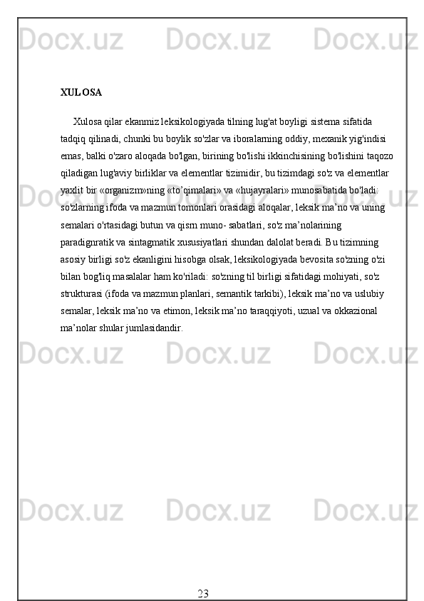 XULOSA
Xulosa qilar ekanmiz l eksikologiyada tilning lug'at boyligi sistema sifatida 
tadqiq qilinadi, chunki bu boylik so'zlar va iboralarning oddiy, mexanik yig'indisi 
emas, balki o'zaro aloqada bo'lgan, birining bo'lishi ikkinchisining bo'lishini taqozo
qiladigan lug'aviy birliklar va elementlar tizimidir, bu tizimdagi so'z va elementlar 
yaxlit bir «organizm»ning «to’qimalari» va «hujayralari» munosabatida bo'ladi: 
so'zlarning ifoda va mazmun tomonlari orasidagi aloqalar, leksik ma’no va uning 
semalari o'rtasidagi butun va qisrn muno- sabatlari, so'z ma’nolarining 
paradignratik va sintagmatik xususiyatlari shundan dalolat beradi. Bu tizimning 
asosiy birligi so'z ekanligini hisobga olsak, leksikologiyada bevosita so'zning o'zi 
bilan bog'liq masalalar ham ko'riladi: so'zning til birligi sifatidagi mohiyati, so'z 
strukturasi (ifoda va mazmun planlari, semantik tarkibi), leksik ma’no va uslubiy 
semalar, leksik ma’no va etimon, leksik ma’no taraqqiyoti, uzual va okkazional 
ma’nolar shular jumlasidandir.
                                                 23 