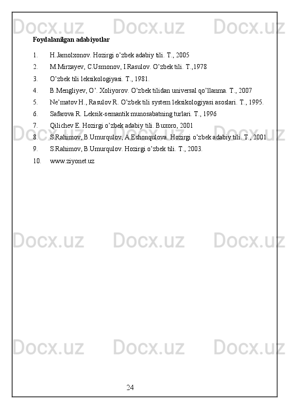 Foydalanilgan adabiyotlar
1. H.Jamolxonov. Hozirgi o’zbek adabiy tili. T., 2005
2. M.Mirzayev, C.Usmonov, I.Rasulov. O’zbek tili. T.,1978
3. O’zbek tili leksikologiyasi. T., 1981.
4. B.Mengliyev, O’. Xoliyorov. O’zbek tilidan universal qo’llanma. T., 2007
5. Ne’matov H., Rasulov R. O’zbek tili system leksikologiyasi asoslari. T., 1995.
6. Safarova R. Leksik-semantik munosabatning turlari. T., 1996
7. Qilichev E. Hozirgi o’zbek adabiy tili. Buxoro, 2001
8. S.Rahimov, B.Umurqulov, A.Eshonqulova. Hozirgi o’zbek adabiy tili. T., 2001
9. S.Rahimov, B.Umurqulov. Hozirgi o’zbek tili. T., 2003.
10. www.ziyonet.uz
                                                 24 