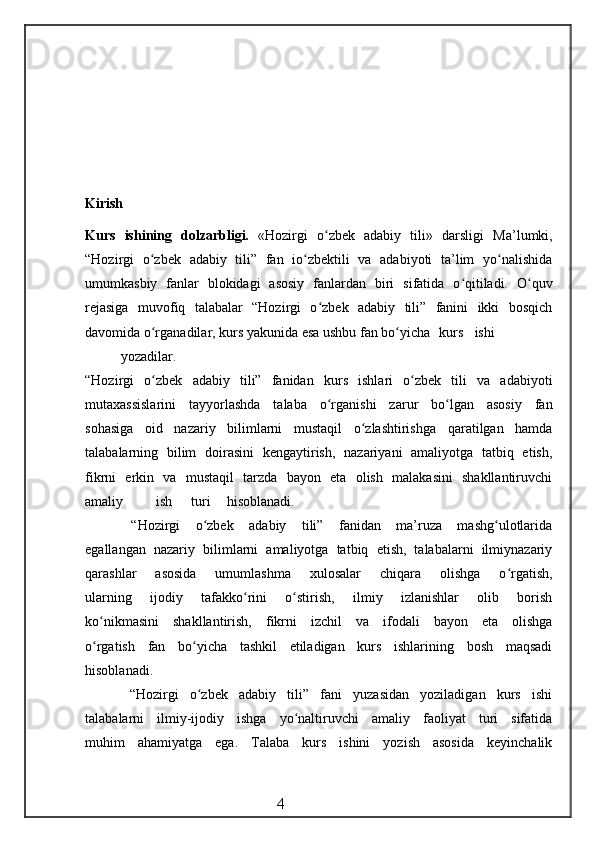 Kirish
Kurs   ishining   dolzarbligi.   «Hozirgi   o zbek   adabiy   tili»   darsligi  ʻ Ma’lumki,
“Hozirgi   o zbek   adabiy   tili”   fan   io zbektili   va   adabiyoti   ta’lim   yo nalishida	
ʻ ʻ ʻ
umumkasbiy   fanlar   blokidagi   asosiy   fanlardan   biri   sifatida   o qitiladi.   O quv	
ʻ ʻ
rejasiga   muvofiq   talabalar   “Hozirgi   o zbek   adabiy   tili”   fanini   ikki   bosqich	
ʻ
davomida o rganadilar, kurs yakunida esa ushbu fan bo yicha	
ʻ ʻ kurs ishi
yozadilar.
“Hozirgi   o zbek   adabiy   tili”   fanidan   kurs   ishlari   o zbek   tili   va   adabiyoti
ʻ ʻ
mutaxassislarini   tayyorlashda   talaba   o rganishi   zarur   bo lgan   asosiy   fan	
ʻ ʻ
sohasiga   oid   nazariy   bilimlarni   mustaqil   o zlashtirishga   qaratilgan   hamda	
ʻ
talabalarning   bilim   doirasini   kengaytirish,   nazariyani   amaliyotga   tatbiq   etish,
fikrni   erkin   va   mustaqil   tarzda   bayon   eta   olish   malakasini   shakllantiruvchi
amaliy ish turi hisoblanadi.
      “Hozirgi   o zbek   adabiy   tili”   fanidan   ma’ruza   mashg ulotlarida	
ʻ ʻ
egallangan   nazariy   bilimlarni   amaliyotga   tatbiq   etish,   talabalarni   ilmiynazariy
qarashlar   asosida   umumlashma   xulosalar   chiqara   olishga   o rgatish,	
ʻ
ularning   ijodiy   tafakko rini   o stirish,   ilmiy   izlanishlar   olib   borish	
ʻ ʻ
ko nikmasini   shakllantirish,   fikrni   izchil   va   ifodali   bayon   eta   olishga	
ʻ
o rgatish   fan   bo yicha   tashkil   etiladigan   kurs   ishlarining   bosh   maqsadi
ʻ ʻ
hisoblanadi.
        “Hozirgi   o zbek   adabiy   tili”   fani   yuzasidan   yoziladigan   kurs   ishi	
ʻ
talabalarni   ilmiy-ijodiy   ishga   yo naltiruvchi   amaliy   faoliyat   turi   sifatida	
ʻ
muhim   ahamiyatga   ega.   Talaba   kurs   ishini   yozish   asosida   keyinchalik
                                                 4 