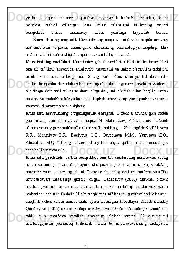 yirikroq   tadqiqot   ishlarini   bajarishga   tayyorgarlik   ko radi.   Jumladan,   fanlarʻ
bo yicha   tashkil   etiladigan   kurs   ishlari   talabalarni   ta’limning   yuqori	
ʻ
bosqichida   bitiruv   malakaviy   ishini   yozishga   tayyorlab   boradi.
        Kurs   ishining   maqsadi.   Kurs   ishining   maqsadi   aniqlovchi   haqida   umumiy
ma’lumotlarni   to plash,   shuningdek   olimlarning   leksikologiya   haqidagi   fikr-	
ʻ
mulohazalarini ko rib chiqish orqali mavzuni to liq o rganish.
ʻ ʻ ʻ
Kurs   ishining   vazifalari.   Kurs   ishining   bosh   vazifasi   sifatida   ta’lim   bosqichlari
ona   tili   ta’   limi   jarayonida   aniqlovchi   mavzusini   va   uning   o rganilish   tadqiqini	
ʻ
ochib   berish   masalasi   belgilandi.     Shunga   ko ra   Kurs   ishini   yoritish   davomida:	
ʻ
Ta’lim bosqichlarida sintaksis bo limining alohida olingan aniqlovchi mavzularini	
ʻ
o qitishga   doir   turli   xil   qarashlarni   o rganish,   uni   o qitish   bilan   bog liq   ilmiy-	
ʻ ʻ ʻ ʻ
nazariy   va   metodik   adabiyotlarni   tahlil   qilish,   mavzuning   yoritilganlik   darajasini
va mavjud muammolarni aniqlash;
Kurs   ishi   mavzusining   o rganilganlik   darajasi.	
ʻ   O zbek   tilshunosligida   sodda	ʻ
gap   turlari,   qurilishi   mavzulari   haqida   N.   Mahmudov,   A.Nurmonov   ”O zbek	
ʻ
tilining nazariy grammatikasi” asarida ma’lumot bergan. Shuningdek SayfulIayeva
R.R.,   Mengliyev   B.R.,   Boqiyeva   G.H.,   Qurbonova   M.M.,   Yunusova   Z.Q.,
Abuzalova   M.Q.   ”Hozirgi   o zbek   adabiy   tili”   o quv   qo llanmalari   metodologik	
ʻ ʻ ʻ
asos bo lib xizmat qildi.	
ʻ
Kurs   ishi   predmeti .   Ta’lim   bosqichlari   ona   tili   darslarining   aniqlovchi,   uning
turlari   va   uning   o rganilish   jarayoni,   shu   jarayonga   xos   ta’lim   shakli,   vositalari,	
ʻ
mazmuni va metodlarining talqini. O’zbek tilshunosligi azaldan morfema va affiks
munosabatlari   masalasiga   qiziqib   kelgan.   Dadabayev   (2010)   fikricha,   o’zbek
morfologiyasining   asosiy   masalalaridan   biri   affikslarni   to’liq   hosildor   yoki   yarim
mahsuldor deb tasniflashdir. U o’z tadqiqotida affikslarning mahsuldorlik holatini
aniqlash   uchun   ularni   tizimli   tahlil   qilish   zarurligini   ta’kidlaydi.   Xuddi   shunday
Qorabayeva   (2015)   o’zbek   tilidagi   morfema   va   affikslar   o’rtasidagi   munosabatni
tahlil   qilib,   morfema   yasalish   jarayoniga   e’tibor   qaratadi.   U   o’zbek   tili
morfologiyasini   yaxshiroq   tushunish   uchun   bu   munosabatlarning   mohiyatini
                                                 5 