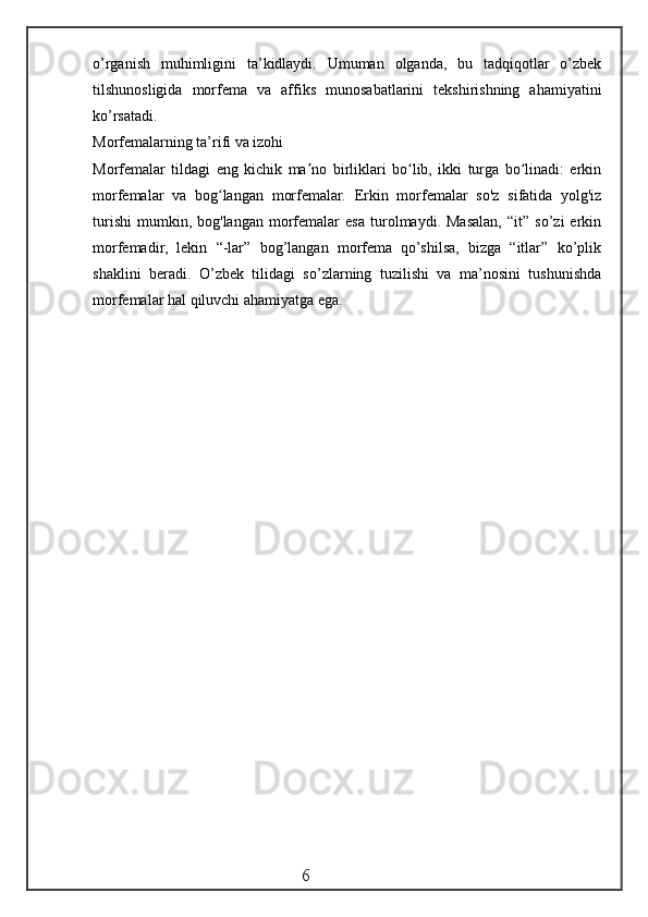 o’rganish   muhimligini   ta’kidlaydi.   Umuman   olganda,   bu   tadqiqotlar   o’zbek
tilshunosligida   morfema   va   affiks   munosabatlarini   tekshirishning   ahamiyatini
ko’rsatadi.
Morfemalarning ta’rifi va izohi
Morfemalar   tildagi   eng   kichik   ma no   birliklari   bo lib,   ikki   turga   bo linadi:   erkinʼ ʻ ʻ
morfemalar   va   bog langan   morfemalar.  	
ʻ Erkin   morfemalar   so'z   sifatida   yolg'iz
turishi   mumkin,  bog'langan   morfemalar   esa   turolmaydi.  Masalan,   “it”   so’zi   erkin
morfemadir,   lekin   “-lar”   bog’langan   morfema   qo’shilsa,   bizga   “itlar”   ko’plik
shaklini   beradi.   O’zbek   tilidagi   so’zlarning   tuzilishi   va   ma’nosini   tushunishda
morfemalar hal qiluvchi ahamiyatga ega.
                                                 6 