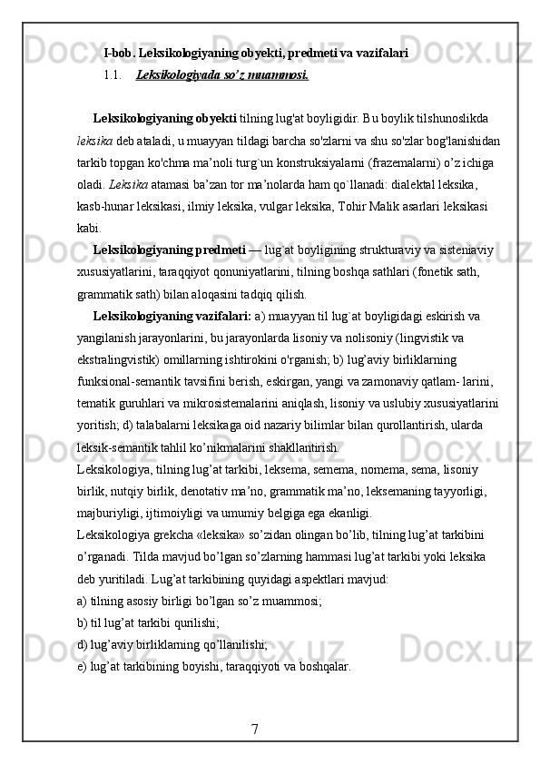 I-bob.  Leksikologiyaning obyekti, predmeti va vazifalari
1.1. Leksikologiyada so’z muammosi.   
Leksikologiyaning obyekti  tilning lug'at boyligidir. Bu boylik tilshunos likda 
leksika  deb ataladi, u muayyan tildagi barcha so'zlarni va shu so'zlar bog'lanishidan
tarkib topgan ko'chma ma’noli turg`un konstruksiyalarni (frazemalarni) o’z ichiga 
oladi.  Leksika  atamasi ba’zan tor ma’nolarda ham qo`llanadi: dialektal leksika, 
kasb-hunar leksikasi, ilmiy leksika, vulgar leksika, Tohir Malik asarlari leksikasi 
kabi.
Leksikologiyaning predmeti  — lug`at boyligining strukturaviy va sisteniaviy 
xususiyatlarini, taraqqiyot qonuniyatlarini, tilning boshqa sathlari (fonetik sath, 
grammatik sath) bilan aloqasini tadqiq qilish.
Leksikologiyaning vazifalari:  a) muayyan til lug`at boyligidagi eskirish va 
yangilanish jarayonlarini, bu jarayonlarda lisoniy va nolisoniy (lingvistik va 
ekstralingvistik) omillarning ishtirokini o'rganish; b) lug’aviy birliklarning 
funksional-semantik tavsifini berish, eskirgan, yangi va zamonaviy qatlam- larini, 
tematik guruhlari va mikrosistemalarini aniqlash, lisoniy va uslubiy xususiyatlarini
yoritish; d) talabalarni leksikaga oid nazariy bilimlar bilan qurollantirish, ularda 
leksik-semantik tahlil ko’nikmalarini shakllantirish.
Leksikologiya, tilning lug’at tarkibi, leksema, semema, nomema, sema, lisoniy 
birlik, nutqiy birlik, denotativ ma’no, grammatik ma’no, leksemaning ta y yorligi, 
majburiyligi, ijtimoiyligi va umumiy belgiga ega ekanligi.
Leksikologiya grekcha «leksika» so’zidan olingan bo’lib, tilning lug’at tarkibini 
o’rganadi. Tilda mavjud bo’lgan so’zlarning hammasi lug’at tarkibi yoki leksika 
deb yuritiladi. Lug’at tarkibining quyidagi aspektlari mavjud:
a) tilning asosiy birligi bo’lgan so’z muammosi;
b) til lug’at tarkibi qurilishi;
d) lug’aviy birliklarning qo’llanilishi;
e) lug’at tarkibining boyishi, taraqqiyoti va boshqalar.
                                                 7