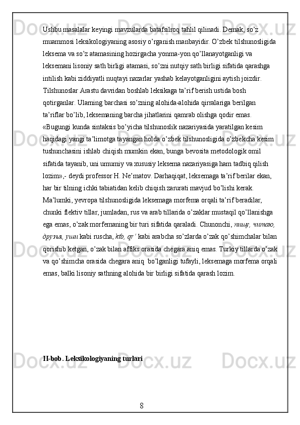 Ushbu masalalar keyingi mavzularda batafsilroq tahlil qilinadi. Demak, so’z 
muammosi leksikologiyaning asosiy o’rganish manbayidir. O’zbek tilshunosligida 
leksema va   so’z atamasining hozirgacha yonma-yon qo’llanayotganligi va 
leksemani lisoniy sath birligi atamasi, so’zni nutqiy sath birligi sifatida qarashga 
intilish kabi ziddiyatli nuqtayi nazarlar yashab kelayotganligini aytish joizdir. 
Tilshunoslar Arastu davridan boshlab leksikaga ta’rif berish ustida bosh 
qotirganlar. Ularning barchasi so’zning alohida-alohida qirralariga berilgan 
ta’riflar bo’lib,   leksemaning barcha jihatlarini qamrab olishga qodir emas. 
«Bugungi kunda sintaksis bo’yicha tilshunoslik nazariyasida yaratilgan kesim 
haqidagi yangi ta’limotga tayangan holda o’zbek tilshunosligida o’zbekcha kesim 
tushunchasini ishlab chiqish mumkin ekan, bunga bevosita metodologik omil 
sifatida tayanib, uni umumiy va xususiy leksema nazariyasiga ham tadbiq qilish 
lozim»,- deydi professor H. Ne’matov. Darhaqiqat, leksemaga ta’rif berilar ekan, 
har bir tilning ichki tabiatidan kelib chiqish zarurati mavjud bo’lishi kerak. 
Ma’lumki, yevropa tilshunosligida leksemaga morfema orqali ta’rif beradilar, 
chunki flektiv tillar, jumladan, rus va arab tillarida o’zaklar mustaqil qo’llanishga 
ega emas,   o’zak morfemaning bir turi sifatida qaraladi. Chunonchi,  пишу ,  читаю , 
друзья ,  уши  kabi ruscha,  ktb, qr’  kabi arabcha so’zlarda o’zak qo’shimchalar bilan
qorishib ketgan, o’zak bilan affiks orasida chegara aniq emas. T u rkiy tillarda o’zak
va qo’shimcha orasida chegara aniq  bo’lganligi tufayli, leksemaga morfema orqali
emas, balki lisoniy sathning  alohida  bir birligi sifatida qarash lozim.
II-bob.  Leksikologiyaning turlari
                                                 8 