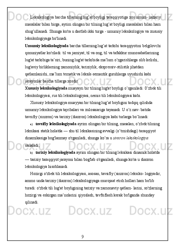 Leksikologiya barcha tillarning lug’at boyligi taraqqiyotiga xos umum- nazariy 
masalalar bilan birga, ayrim olingan bir tilning lug’at boyligi masalalari bilan ham 
shug’ullanadi. Shunga ko'ra u dastlab ikki turga - umumiy leksikologiya va xususiy
leksikologiyaga bo'linadi.
Umumiy leksikologiyada  barcha tillarning lug’at tarkibi taraqqiyotini belgilovchi 
qonuniyatlar ko'riladi: til va jamiyat, til va ong, til va tafakkur munosabatlarining 
lug'at tarkibiga ta’siri, buning lug'at tarkibida ma’lum o’zgarishlarga olib kelishi, 
lug'aviy birliklarning zamoniylik, tarixiylik, ekspressiv-stilistik jihatdan 
qatlamlanishi, ma’lum tematik va leksik-semantik guruhlarga uyushishi kabi 
jarayonlar barcha tillarga xosdir.
Xususiy leksikologiyada  muayayn bir tilning lug'at boyligi o’rganiladi: 0’zbek tili 
leksikologiyasi, rus tili leksikologiyasi, nemis tili leksikologiyasi kabi.
Xususiy leksikologiya muayyan bir tilning lug’at boyligini tadqiq qilishda 
umumiy leksikologiya tajribalari va xulosaiariga tayanadi. U o’z nav- batida 
tavsifiy (sinxron) va tarixiy (diaxron) leksikologiya kabi turlarga bo’linadi:
a) tavsifiy leksikologiyada  ayrim olingan bir tilning, masalan, o’zbek tilining 
leksikasi statik holatda — shu til leksikasining avvalgi (o’tmishdagi) taraqqiyot 
dinamikasiga bog'lanmay o'rganiladi, shunga ko’ra u  sinxron leksikologiya  
sanaladi;
b) tarixiy leksikologiyada  ayrim olingan bir tilning leksikasi dinamik holatda 
— tarixiy taraqqiyot jarayoni bilan bog'lab o'rganiladi, shunga ko'ra u diaxron 
leksikologiya hisoblanadi.
Hozirgi o'zbek tili leksikologiyasi, asosan, tavsifiy (sinxron) leksiko- logiyadir, 
ammo unda tarixiy (diaxron) leksikologiyaga murojaat etish hollari ham bo'lib 
turadi: o'zbek tili lug'at boyligining tarixiy va zamonaviy qatlam- larini, so'zlarning
hozirgi va eskirgan ma’nolarini qiyoslash, tavfsiflash kerak bo'lganda shunday 
qilinadi.
                                                 9
