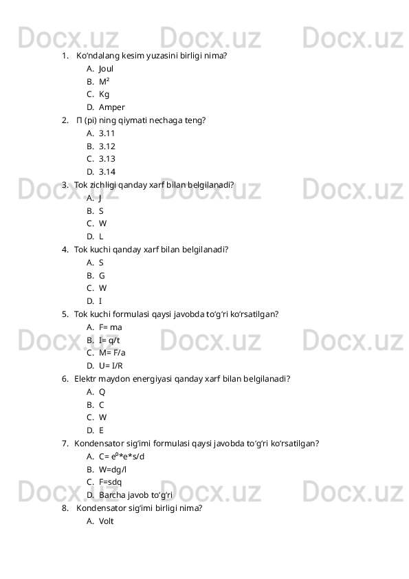 1.  Koʻndalang kesim yuzasini birligi nima?
A. Joul
B. M²
C. Kg
D. Amper 
2.  П (pi) ning qiymati nechaga teng?
A. 3.11
B. 3.12
C. 3.13
D. 3.14
3. Tok zichligi qanday xarf bilan belgilanadi?
A. J
B. S
C. W
D. L
4. Tok kuchi qanday xarf bilan belgilanadi?
A. S
B. G
C. W
D. I
5. Tok kuchi formulasi qaysi javobda toʻgʻri koʻrsatilgan?
A. F= ma
B. I= q/t
C. M= F/a
D. U= I/R
6. Elektr maydon energiyasi qanday xarf bilan belgilanadi?
A. Q
B. C
C. W
D. E
7. Kondensator sigʻimi formulasi qaysi javobda toʻgʻri koʻrsatilgan?
A. C= e⁰*e*s/d
B. W=dg/l
C. F=sdq
D. Barcha javob toʻgʻri 
8.  Kondensator sigʻimi birligi nima?
A. Volt 