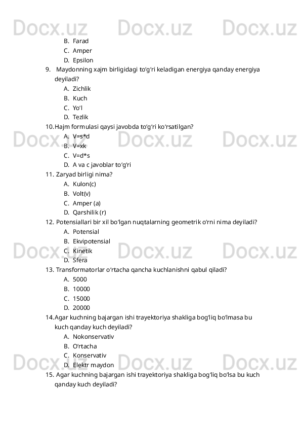 B. Farad
C. Amper 
D. Epsilon
9.  Maydonning xajm birligidagi toʻgʻri keladigan energiya qanday energiya 
deyiladi?
A. Zichlik 
B. Kuch
C. Yoʻl
D. Tezlik 
10. Hajm formulasi qaysi javobda toʻgʻri koʻrsatilgan?
A. V=s*d
B. V=xk
C. V=d*s
D. A va c javoblar toʻgʻri
11.  Zaryad birligi nima?
A. Kulon(c)
B. Volt(v)
C. Amper (a)
D. Qarshilik (r)
12.  Potensiallari bir xil boʻlgan nuqtalarning geometrik oʻrni nima deyiladi?
A. Potensial 
B. Ekvipotensial
C. Kinetik 
D. Sfera
13.  Transformatorlar oʻrtacha qancha kuchlanishni qabul qiladi?
A. 5000
B. 10000
C. 15000
D. 20000
14. Agar kuchning bajargan ishi trayektoriya shakliga bogʻliq boʻlmasa bu 
kuch qanday kuch deyiladi?
A. Nokonservativ
B. Oʻrtacha 
C. Konservativ
D. Elektr maydon 
15.  Agar kuchning bajargan ishi trayektoriya shakliga bogʻliq boʻlsa bu kuch 
qanday kuch deyiladi? 