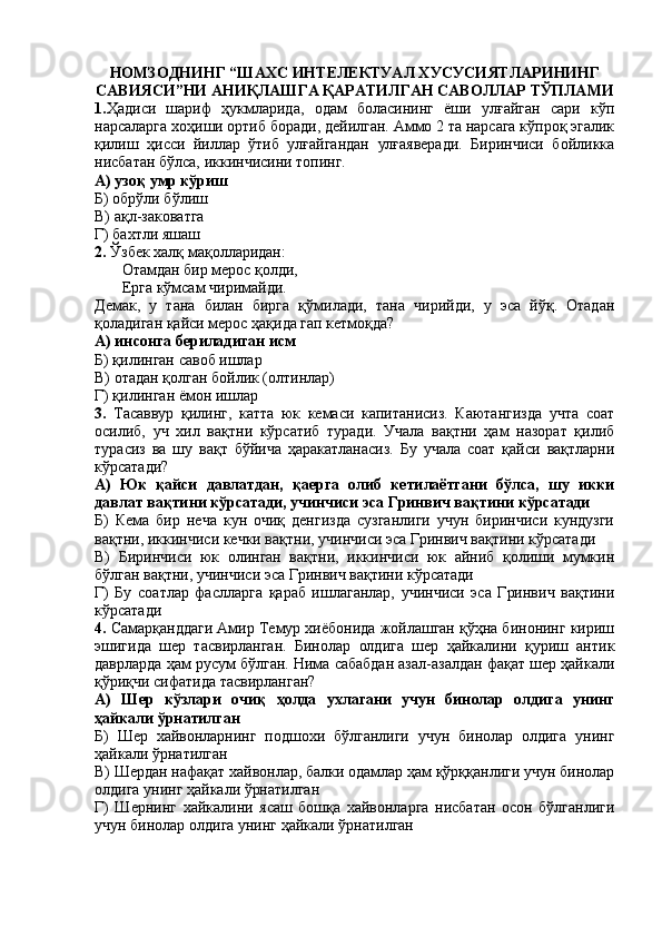 НОМЗОДНИНГ “ШАХС ИНТЕЛЕКТУАЛ ХУСУСИЯТЛАРИНИНГ
САВИЯСИ”НИ АНИҚЛАШГА ҚАРАТИЛГАН САВОЛЛАР ТЎПЛАМИ
1. Ҳадиси   шариф   ҳукмларида,   одам   боласининг   ёши   улғайган   сари   кўп
нарсаларга хоҳиши ортиб боради, дейилган. Аммо 2 та нарсага кўпроқ эгалик
қилиш   ҳисси   йиллар   ўтиб   улғайгандан   улғаяверади.   Биринчиси   бойликка
нисбатан бўлса, иккинчисини топинг.
А) узоқ умр кўриш
Б) обрўли бўлиш
В) ақл-заковатга
Г) бахтли яшаш
2.  Ўзбек халқ мақолларидан:
       Отамдан бир мерос қолди, 
       Ерга кўмсам чиримайди.
Демак,   у   тана   билан   бирга   қўмилади,   тана   чирийди,   у   эса   йўқ.   Отадан
қоладиган қайси мерос ҳақида гап кетмоқда?
А) инсонга бериладиган исм
Б) қилинган савоб ишлар
В) отадан қолган бойлик (олтинлар)
Г) қилинган ёмон ишлар
3.   Тасаввур   қилинг,   катта   юк   кемаси   капитанисиз.   Каютангизда   учта   соат
осилиб,   уч   хил   вақтни   кўрсатиб   туради.   Учала   вақтни   ҳам   назорат   қилиб
турасиз   ва   шу   вақт   бўйича   ҳаракатланасиз.   Бу   учала   соат   қайси   вақтларни
кўрсатади?
А)   Юк   қайси   давлатдан,   қаерга   олиб   кетилаётгани   бўлса,   шу   икки
давлат вақтини кўрсатади, учинчиси эса Гринвич вақтини кўрсатади
Б)   Кема   бир   неча   кун   очиқ   денгизда   сузганлиги   учун   биринчиси   кундузги
вақтни, иккинчиси кечки вақтни, учинчиси эса Гринвич вақтини кўрсатади
В)   Биринчиси   юк   олинган   вақтни,   иккинчиси   юк   айниб   қолиши   мумкин
бўлган вақтни, учинчиси эса Гринвич вақтини кўрсатади
Г)   Бу   соатлар   фаслларга   қараб   ишлаганлар,   учинчиси   эса   Гринвич   вақтини
кўрсатади
4.  Самарқанддаги Амир Темур хиёбонида жойлашган қўҳна бинонинг кириш
эшигида   шер   тасвирланган.   Бинолар   олдига   шер   ҳайкалини   қуриш   антик
даврларда ҳам русум бўлган. Нима сабабдан азал-азалдан фақат шер ҳайкали
қўриқчи сифатида тасвирланган?
А)   Шер   кўзлари   очиқ   ҳолда   ухлагани   учун   бинолар   олдига   унинг
ҳайкали ўрнатилган
Б)   Шер   хайвонларнинг   подшохи   бўлганлиги   учун   бинолар   олдига   унинг
ҳайкали ўрнатилган
В) Шердан нафақат хайвонлар, балки одамлар ҳам қўрққанлиги учун бинолар
олдига унинг ҳайкали ўрнатилган
Г)   Шернинг   хайкалини   ясаш   бошқа   хайвонларга   нисбатан   осон   бўлганлиги
учун бинолар олдига унинг ҳайкали ўрнатилган 