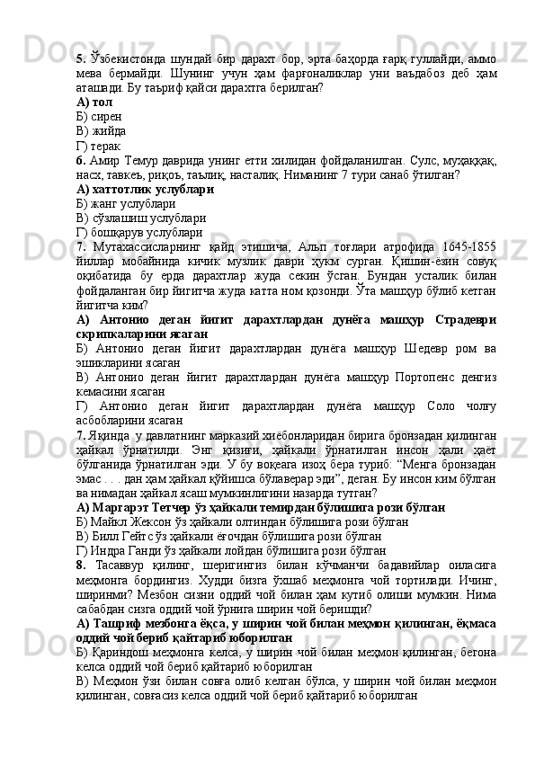 5.   Ўзбекистонда   шундай   бир   дарахт   бор,   эрта   баҳорда   ғарқ   гуллайди,   аммо
мева   бермайди.   Шунинг   учун   ҳам   фарғоналиклар   уни   ваъдабоз   деб   ҳам
аташади. Бу таъриф қайси дарахтга берилган?
А) тол
Б) сирен
В) жийда
Г) терак
6.   Амир Темур даврида унинг етти хилидан фойдаланилган. Сулс, муҳаққақ,
насх, тавкеъ, риқоъ, таълиқ, насталиқ. Ниманинг 7 тури санаб ўтилган?
А) хаттотлик услублари
Б) жанг услублари
В) сўзлашиш услублари
Г) бошқарув услублари
7.   Мутахассисларнинг   қайд   этишича,   Альп   тоғлари   атрофида   1645-1855
йиллар   мобайнида   кичик   музлик   даври   ҳукм   сурган.   Қишин-ёзин   совуқ
оқибатида   бу   ерда   дарахтлар   жуда   секин   ўсган.   Бундан   усталик   билан
фойдаланган бир йигитча жуда катта ном қозонди. Ўта машҳур бўлиб кетган
йигитча ким?
А)   Антонио   деган   йигит   дарахтлардан   дунёга   машҳур   Страдеври
скрипкаларини ясаган
Б)   Антонио   деган   йигит   дарахтлардан   дунёга   машҳур   Шедевр   ром   ва
эшикларини ясаган
В)   Антонио   деган   йигит   дарахтлардан   дунёга   машҳур   Портопенс   денгиз
кемасини ясаган
Г)   Антонио   деган   йигит   дарахтлардан   дунёга   машҳур   Соло   чолғу
асбобларини ясаган
7.  Яқинда  у давлатнинг марказий хиёбонларидан бирига бронзадан қилинган
ҳайкал   ўрнатилди.   Энг   қизиғи,   ҳайкали   ўрнатилган   инсон   ҳали   ҳаёт
бўлганида ўрнатилган эди. У бу воқеага изоҳ бера туриб: “Менга  бронзадан
эмас . . . дан ҳам ҳайкал қўйишса бўлаверар эди”, деган. Бу инсон ким бўлган
ва нимадан ҳайкал ясаш мумкинлигини назарда тутган?
А) Маргарэт Тетчер ўз ҳайкали темирдан бўлишига рози бўлган
Б) Майкл Жексон ўз ҳайкали олтиндан бўлишига рози бўлган
В) Билл Гейтс ўз ҳайкали ёғочдан бўлишига рози бўлган
Г) Индра Ганди ўз ҳайкали лойдан бўлишига рози бўлган 
8.   Тасаввур   қилинг,   шеригингиз   билан   кўчманчи   бадавийлар   оиласига
меҳмонга   бордингиз.   Худди   бизга   ўхшаб   меҳмонга   чой   тортилади.   Ичинг,
ширинми?   Мезбон   сизни   оддий   чой   билан   ҳам   кутиб   олиши   мумкин.   Нима
сабабдан сизга оддий чой ўрнига ширин чой беришди?
А) Ташриф мезбонга ёқса, у ширин чой билан меҳмон қилинган, ёқмаса
оддий чой бериб қайтариб юборилган
Б)   Қариндош   меҳмонга   келса,  у   ширин  чой   билан  меҳмон  қилинган,   бегона
келса оддий чой бериб қайтариб юборилган
В)   Меҳмон   ўзи   билан   совға   олиб   келган   бўлса,   у   ширин   чой   билан   меҳмон
қилинган, совғасиз келса оддий чой бериб қайтариб юборилган 