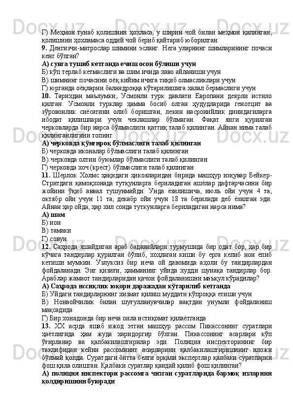 Г)   Меҳмон   тунаб   қолишини   ҳохласа,   у   ширин   чой   билан   меҳмон   қилинган,
қолишини ҳохламаса оддий чой бериб қайтариб юборилган
9.   Денгизчи-матрослар шимини эсланг.  Нега  уларнинг  шимларининг почаси
кенг бўлган?
А) сувга тушиб кетганда ечиш осон бўлиши учун
Б) кўп терлаб кетмаслиги ва шим ичида хаво айланиши учун
В) шимнинг почасини оёқ кийим ичига тиқиб олмасликлари учун
Г) юрганда оёқларни баландроққа кўтарилишига халал бермаслиги учун
10.   Тарихдан   маълумки,   Усмонли   турк   давлати   Европани   деярли   истило
қилган.   Усмонли   турклар   ҳамма   босиб   олган   ҳудудларида   генотцит   ва
зўровонлик   сиёсатини   олиб   боришган,   лекин   насронийлик   динидагиларга
ибодат   қилишлари   учун   чеклашлар   бўлмаган.   Фақат   янги   қурилган
черковларда бир нарса бўлмаслиги қаттиқ талаб қилинган. Айнан нима талаб
қилинганлигини топинг.
А) черковда қўнғироқ бўлмаслиги талаб қилинган
Б) черковда иконалар бўлмаслиги талаб қилинган
В) черковда олтин буюмлар бўлмаслиги талаб қилинган
Г) черковда хоч (крест) бўлмаслиги талаб қилинган
11.   Шерлок   Холмс   ҳақидаги   ҳикояларидан   бирида   машҳур   изқувар   Бейкер-
Стритдаги   қамоқхонада   тутқунларга   бериладиган   ашёлар   дафтарчасини   бир
жойини   ўқиб   аввал   тушунмайди.   Унда   ёзилишича,   июль   ойи   учун   4   та,
октябр   ойи   учун   11   та,   декабр   ойи   учун   18   та   берилади   деб   ёзилган   эди.
Айнан ҳар ойда, ҳар хил сонда туткунларга бериладиган нарса нима?
А) шам
Б) нон
В) тамаки
Г) совун
12.   Саҳрода   яшайдиган   араб   бадавийлари   турмушида  бир   одат   бор,   ҳар   бир
кўчага   тандирлар   қурилган   бўлиб,   хоҳлаган   киши   бу   ерга   келиб   нон   ёпиб
кетиши   мумкин.   Узлуксиз   бир   неча   ой   давомида   аҳоли   бу   тандирлардан
фойдаланади.   Энг   қизиғи,   ҳамманинг   уйида   худди   шунақа   тандирлар   бор.
Араблар жамаот тандирларидан қачон фойдаланишни маъқул кўрадилар?
А) Саҳрода иссиқлик юқори даражадан кўтарилиб кетганда
Б) Уйдаги тандирларнинг хизмат қилиш муддати кўпроққа етиши учун
В)   Нонвойчилик   билан   шуғулланувчилар   вақтдан   унумли   фойдаланиш
мақсадида
Г) Бир хонадонда бир неча оила истиқомат қилаётганда
13.   XX   асрда   яшаб   ижод   этган   машҳур   рассом   Пикассонинг   суратлари
ҳаётлигида   ҳам   жуда   харидоргир   бўлган.   Пикассонинг   асарлари   кўп
ўғирланар   ва   қалбакилаштирилар   эди.   Полиция   инспекторининг   бир
таклифидан   кейин   рассомнинг   асарларини   қалбакилаштиришнинг   иложи
бўлмай қолди. Суратдаги битта белги орқали экспертлар қалбаки суратларни
фош қила олишган. Қалбаки суратлар қандай қилиб фош қилинган?
А)   полиция   инспектори   рассомга   чизган   суратларида   бармоқ   изларини
қолдиришини буюради 