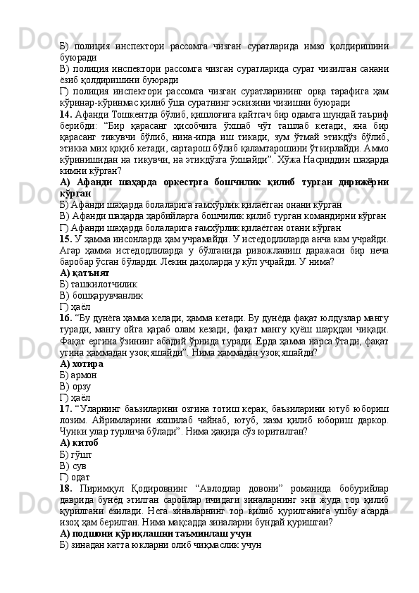 Б)   полиция   инспектори   рассомга   чизган   суратларида   имзо   қолдиришини
буюради
В)  полиция  инспектори рассомга   чизган  суратларида   сурат  чизилган  санани
ёзиб қолдиришини буюради
Г)   полиция   инспектори   рассомга   чизган   суратларининг   орқа   тарафига   ҳам
кўринар-кўринмас қилиб ўша суратнинг эскизини чизишни буюради
14.  Афанди Тошкентда бўлиб, қишлоғига қайтгач бир одамга шундай таъриф
берибди:   “Бир   қарасанг   ҳисобчига   ўхшаб   чўт   ташлаб   кетади,   яна   бир
қарасанг   тикувчи   бўлиб,   нина-ипда   иш   тикади,   зум   ўтмай   этикдўз   бўлиб,
этикка мих қоқиб кетади, сартарош бўлиб қаламтарошини ўткирлайди. Аммо
кўринишидан на тикувчи, на этикдўзга ўхшайди”. Хўжа Насриддин шаҳарда
кимни кўрган?
А)   Афанди   шаҳарда   оркестрга   бошчилик   қилиб   турган   дирижёрни
кўрган
Б) Афанди шаҳарда болаларига ғамхўрлик қилаётган онани кўрган
В) Афанди шаҳарда ҳарбийларга бошчилик қилиб турган командирни кўрган
Г) Афанди шаҳарда болаларига ғамхўрлик қилаётган отани кўрган
15.  У ҳамма инсонларда ҳам учрамайди. У истедодлиларда анча кам учрайди.
Агар   ҳамма   истедодлиларда   у   бўлганида   ривожланиш   даражаси   бир   неча
баробар ўсган бўларди. Лекин даҳоларда у кўп учрайди. У нима?
А) қатъият
Б) ташкилотчилик
В) бошқарувчанлик
Г) ҳаёл
16.  “Бу дунёга ҳамма келади, ҳамма кетади. Бу дунёда фақат юлдузлар мангу
туради,   мангу   ойга   қараб   олам   кезади,   фақат   мангу   қуёш   шарқдан   чиқади.
Фақат ергина ўзининг абадий ўрнида туради. Ерда ҳамма нарса ўтади, фақат
угина ҳаммадан узоқ яшайди”. Нима ҳаммадан узоқ яшайди?
А) хотира
Б) армон
В) орзу
Г) ҳаёл
17.   “Уларнинг баъзиларини  озгина тотиш керак, баъзиларини  ютуб юбориш
лозим.   Айримларини   яхшилаб   чайнаб,   ютуб,   хазм   қилиб   юбориш   даркор.
Чунки улар турлича бўлади”. Нима ҳақида сўз юритилган?
А) китоб
Б) гўшт
В) сув
Г) одат
18.   Пиримқул   Қодировнинг   “Авлодлар   довони”   романида   бобурийлар
даврида   бунёд   этилган   саройлар   ичидаги   зиналарнинг   эни   жуда   тор   қилиб
қурилгани   ёзилади.   Нега   зиналарнинг   тор   қилиб   қурилганига   ушбу   асарда
изоҳ ҳам берилган. Нима мақсадда зиналарни бундай қуришган?
А) подшони қўриқлашни таъминлаш учун
Б) зинадан катта юкларни олиб чиқмаслик учун 