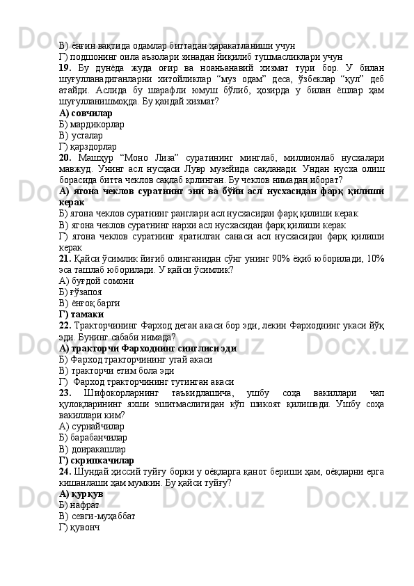 В) ёнғин вақтида одамлар биттадан ҳаракатланиши учун
Г) подшонинг оила аъзолари зинадан йиқилиб тушмасликлари учун
19.   Бу   дунёда   жуда   оғир   ва   ноаньанавий   хизмат   тури   бор.   У   билан
шуғулланадиганларни   хитойликлар   “муз   одам”   деса,   ўзбеклар   “қул”   деб
атайди.   Аслида   бу   шарафли   юмуш   бўлиб,   ҳозирда   у   билан   ёшлар   ҳам
шуғулланишмоқда. Бу қандай хизмат?
А) совчилар
Б) мардикорлар
В) усталар
Г) қарздорлар
20.   Машҳур   “Моно   Лиза”   суратининг   минглаб,   миллионлаб   нусхалари
мавжуд.   Унинг   асл   нусҳаси   Лувр   музейида   сақланади.   Ундан   нусха   олиш
борасида битта чеклов сақлаб қолинган. Бу чеклов нимадан иборат?
А)   ягона   чеклов   суратнинг   эни   ва   бўйи   асл   нусхасидан   фарқ   қилиши
керак
Б) ягона чеклов суратнинг ранглари асл нусхасидан фарқ қилиши керак
В) ягона чеклов суратнинг нархи асл нусхасидан фарқ қилиши керак
Г)   ягона   чеклов   суратнинг   яратилган   санаси   асл   нусхасидан   фарқ   қилиши
керак
21.  Қайси ўсимлик йиғиб олинганидан сўнг унинг 90% ёқиб юборилади, 10%
эса ташлаб юборилади. У қайси ўсимлик?
А) буғдой сомони
Б) ғўзапоя
В) ёнғоқ барги
Г) тамаки
22.  Тракторчининг Фарход деган акаси бор эди, лекин Фарходнинг укаси йўқ
эди. Бунинг сабаби нимада?
А) тракторчи Фарходнинг синглиси эди
Б) Фарход тракторчининг угай акаси 
В) тракторчи етим бола эди
Г)  Фарход тракторчининг тутинган акаси 
23.   Шифокорларнинг   таъкидлашича,   ушбу   соҳа   вакиллари   чап
қулоқларининг   яхши   эшитмаслигидан   кўп   шикоят   қилишади.   Ушбу   соҳа
вакиллари ким?
А) сурнайчилар
Б) барабанчилар
В) доиракашлар
Г) скрипкачилар
24.  Шундай ҳиссий туйғу борки у оёқларга қанот бериши ҳам, оёқларни ерга
кишанлаши ҳам мумкин. Бу қайси туйғу?
А) қурқув
Б) нафрат
В) севги-муҳаббат
Г) қувонч 