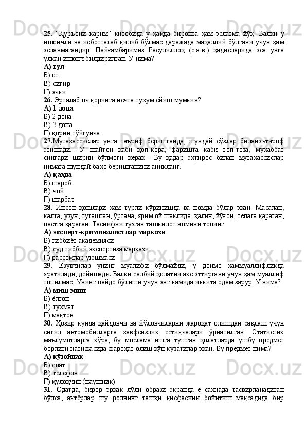 25.   “Қуръони   карим”   китобида   у   ҳақда   биронта   ҳам   эслатма   йўқ.   Балки   у
ишончли  ва исботталаб  қилиб бўлмас даражада  маҳаллий бўлгани  учун ҳам
эсланмагандир.   Пайғамбаримиз   Расулиллоҳ   (с.а.в.)   ҳадисларида   эса   унга
улкан ишонч билдирилган. У нима?
А) туя
Б) от
В) сигир
Г) эчки
26.  Эрталаб оч қоринга нечта тухум ейиш мумкин?
А) 1 дона 
Б) 2 дона
В) 3 дона 
Г) қорин тўйгунча
27. Мутахассислар   унга   таъриф   беришганда,   шундай   сўзлар   биланэътироф
этишади.   "У   шайтон   каби   қоп-қора,   фаришта   каби   топ-тоза,   муҳаббат
сингари   ширин   бўлмоғи   керак".   Бу   қадар   эҳтирос   билан   мутахассислар
нимага шундай баҳо беришганини аниқланг.
А) қ а ҳ ва
Б) шароб
В) чой
Г) шарбат
28.   Инсон   қошлари   ҳам   турли   кўринишда   ва   номда   бўлар   экан.   Масалан,
калта, узун, туташган, ўртача, ярим ой шаклида, қалин, йўғон, тепага қараган,
пастга қараган. Таснифни тузган ташкилот номини топинг.
А) эксперт-криминалистлар маркази
Б) тиббиёт академияси
В) суд тиббий экспертиза маркази
Г) рассомлар уюшмаси
29.   Ёзувчилар   унинг   муалифи   бўлмайди,   у   доимо   ҳаммуаллифликда
яратилади, дейишади .  Балки салбий ҳолатни акс эттиргани учун ҳам муаллиф
топилмас. Унинг пайдо бўлиши учун энг камида иккита одам зарур. У нима?
А) миш-миш
Б) ёлғон
В) тухмат
Г) мақтов
30.   Ҳозир   кунда   ҳайдовчи   ва   йўловчиларни   жароҳат   олишдан   сақлаш   учун
енгил   автомобилларга   хавфсизлик   ёстиқчалари   ўрнатилган.   Статистик
маълумотларга   кўра,   бу   мослама   ишга   тушган   ҳолатларда   ушбу   предмет
борлиги натижасида жароҳат олиш кўп кузатилар экан. Бу предмет нима?
А) кўзойнак
Б) соат
В) телефон
Г) қулоқчин (наушник)
31.   Одатда,   бирор   эркак   лўли   образи   экранда   ё   саҳнада   тасвирланадиган
бўлса,   актёрлар   шу   ролнинг   ташқи   қиёфасини   бойитиш   мақсадида   бир 